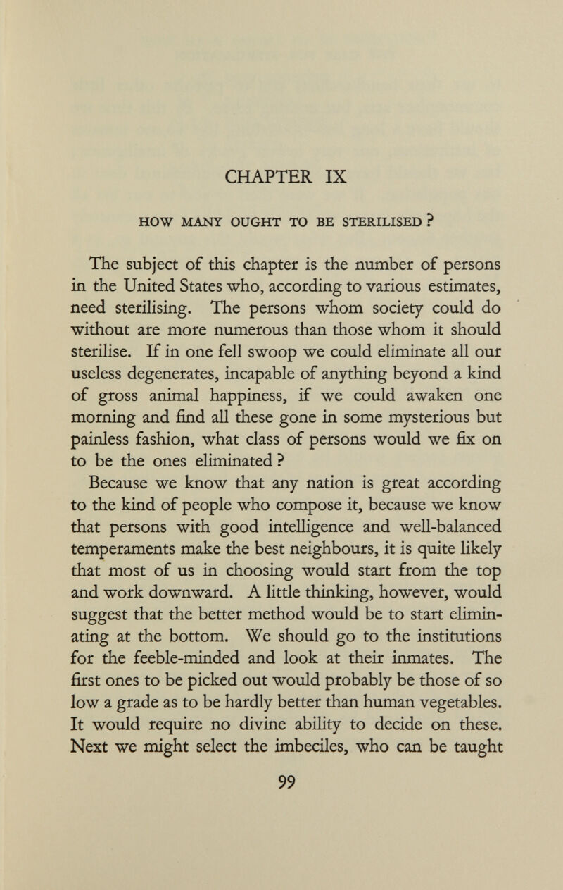 CHAPTER IX HOW MANY OUGHT TO BE STERILISED ? The subject of this chapter is the number of persons in the United States who, according to various estimates, need sterilising. The persons whom society could do without are more numerous than those whom it should sterilise. If in one fell swoop we could eliminate all our useless degenerates, incapable of anything beyond a kind of gross animal happiness, if we could awaken one morning and find all these gone in some mysterious but painless fashion, what class of persons would we fix on to be the ones eliminated ? Because we know that any nation is great according to the kind of people who compose it, because we know that persons with good intelligence and well-balanced temperaments make the best neighbours, it is quite likely that most of us in choosing would start from the top and work downward. A little thinking, however, would suggest that the better method would be to start elimin ating at the bottom. We should go to the institutions for the feeble-minded and look at their inmates. The first ones to be picked out would probably be those of so low a grade as to be hardly better than human vegetables. It would require no divine ability to decide on these. Next we might select the imbeciles, who can be taught