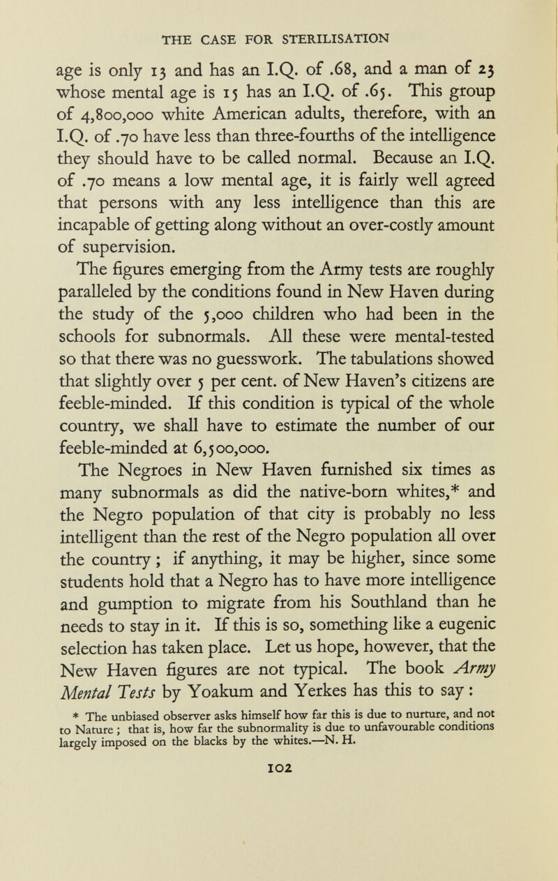age is only 13 and has an I.Q. of .68, and a man of 23 whose mental age is 15 has an I.Q. of .65. This group of 4,800,000 white American adults, therefore, with an I.Q. of .70 have less than three-fourths of the intelligence they should have to be called normal. Because an I.Q. of .70 means a low mental age, it is fairly well agreed that persons with any less intelligence than this are incapable of getting along without an over-costly amount of supervision. The figures emerging from the Army tests are roughly paralleled by the conditions found in New Haven during the study of the 5,000 children who had been in the schools for subnormals. All these were mental-tested so that there was no guesswork. The tabulations showed that slightly over 5 per cent, of New Haven's citizens are feeble-minded. If this condition is typical of the whole country, we shall have to estimate the number of our feeble-minded at 6,500,000. The Negroes in New Haven furnished six times as many subnormals as did the native-born whites,* and the Negro population of that city is probably no less intelligent than the rest of the Negro population all over the country ; if anything, it may be higher, since some students hold that a Negro has to have more intelligence and gumption to migrate from his Southland than he needs to stay in it. If this is so, something like a eugenic selection has taken place. Let us hope, however, that the New Haven figures are not typical. The book Army Mental Tests by Yoakum and Yerkes has this to say : * The unbiased observer asks himself how far this is due to nurture, and not to Nature ; that is, how far the subnormality is due to unfavourable conditions largely imposed on the blacks by the whites.—N. H.