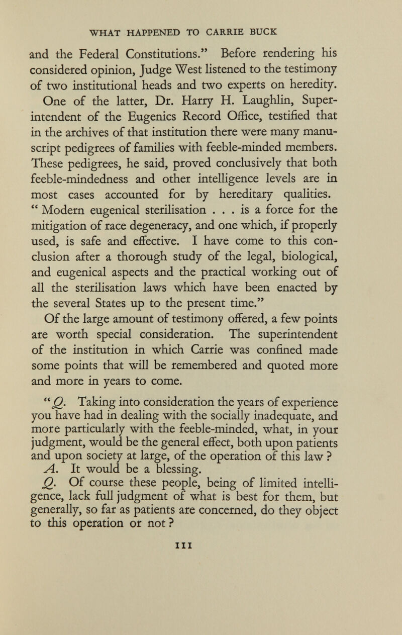 and the Federal Constitutions. Before rendering his considered opinion, Judge West listened to the testimony of two institutional heads and two experts on heredity. One of the latter, Dr. Harry H. Laughlin, Super intendent of the Eugenics Record Office, testified that in the archives of that institution there were many manu script pedigrees of families with feeble-minded members. These pedigrees, he said, proved conclusively that both feeble-mindedness and other intelligence levels are in most cases accounted for by hereditary qualities.  Modern eugenical sterilisation ... is a force for the mitigation of race degeneracy, and one which, if properly used, is safe and effective. I have come to this con clusion after a thorough study of the legal, biological, and eugenical aspects and the practical working out of all the sterilisation laws which have been enacted by the several States up to the present time. Of the large amount of testimony offered, a few points are worth special consideration. The superintendent of the institution in which Carrie was confined made some points that will be remembered and quoted more and more in years to come.  j 2- Taking into consideration the years of experience you have had in dealing with the socially inadequate, and more particularly with the feeble-minded, what, in your judgment, would be the general effect, both upon patients and upon society at large, of the operation of this law ? A. It would be a blessing. Q. Of course these people, being of limited intelli gence, lack full judgment of what is best for them, but generally, so far as patients are concerned, do they object to this operation or not ? hi