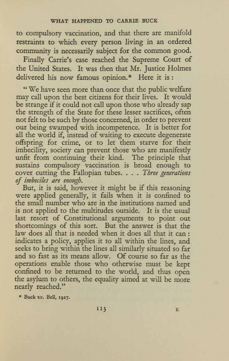 to compulsory vaccination, and that there are manifold restraints to which every person living in an ordered community is necessarily subject for the common good. Finally Carrie's case reached the Supreme Court of the United States. It was then that Mr. Justice Holmes delivered his now famous opinion.* Here it is :  We have seen more than once that the public welfare may call upon the best citizens for their lives. It would be strange if it could not call upon those who already sap the strength of the State for these lesser sacrifices, often not felt to be such by those concerned, in order to prevent our being swamped with incompetence. It is better for all the world if, instead of waiting to execute degenerate offspring for crime, or to let them starve for their imbecility, society can prevent those who are manifestly unfit from continuing their kind. The principle that sustains compulsory vaccination is broad enough to cover cutting the Fallopian tubes. . . . Three generations of imbeciles are enough. But, it is said, however it might be if this reasoning were applied generally, it fails when it is confined to the small number who are in the institutions named and is not applied to the multitudes outside. It is the usual last resort of Constitutional arguments to point out shortcomings of this sort. But the answer is that the law does all that is needed when it does all that it can : indicates a policy, applies it to all within the lines, and seeks to bring within the lines all similarly situated so far and so fast as its means allow. Of course so far as the operations enable those who otherwise must be kept confined to be returned to the world, and thus open the asylum to others, the equality aimed at will be more nearly reached. * Buck vs. Bell, 1927. e