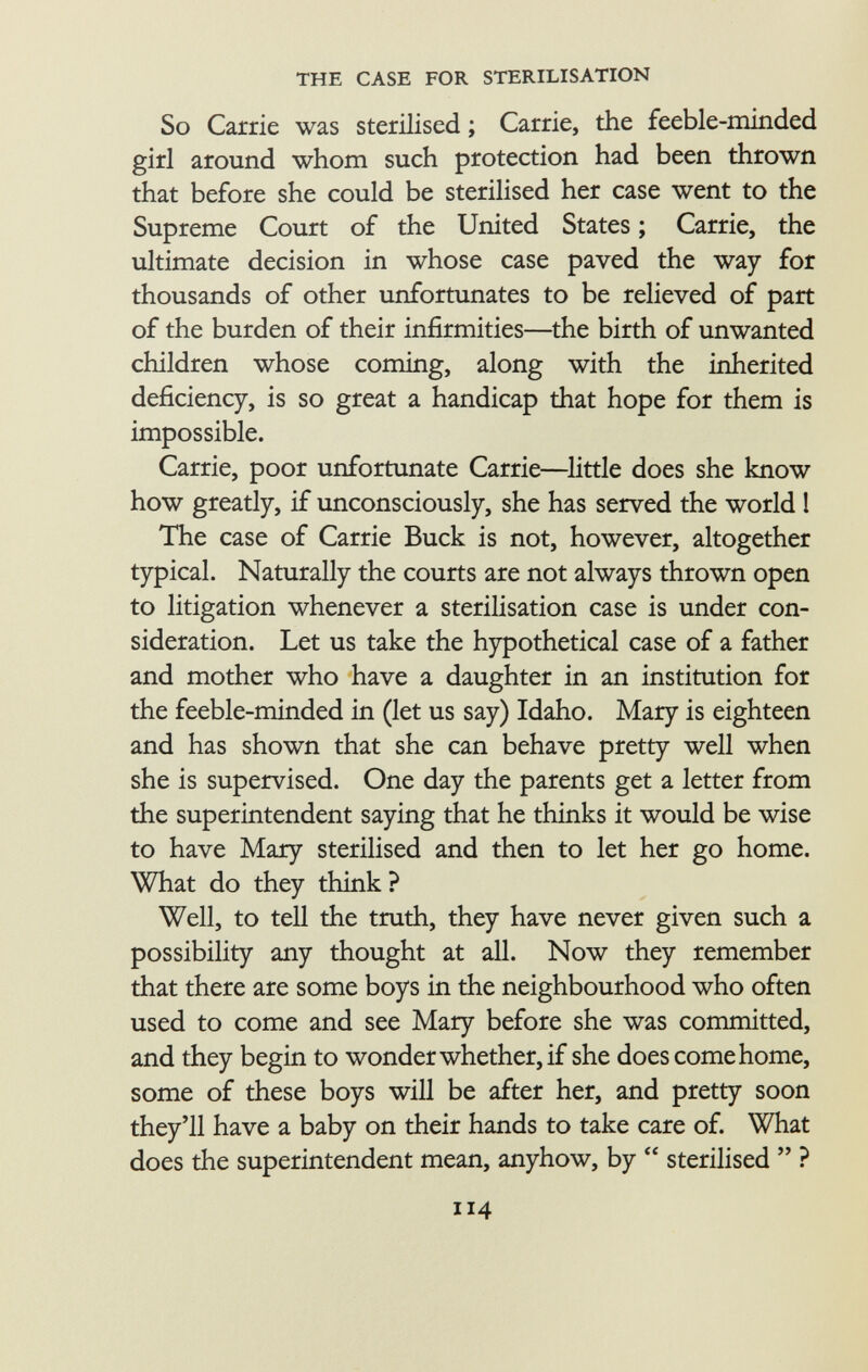 So Carrie was sterilised ; Carrie, the feeble-minded girl around whom such protection had been thrown that before she could be sterilised her case went to the Supreme Court of the United States ; Carrie, the ultimate decision in whose case paved the way for thousands of other unfortunates to be relieved of part of the burden of their infirmities—the birth of unwanted children whose coming, along with the inherited deficiency, is so great a handicap that hope for them is impossible. Carrie, poor unfortunate Carrie—little does she know how greatly, if unconsciously, she has served the world 1 The case of Carrie Buck is not, however, altogether typical. Naturally the courts are not always thrown open to litigation whenever a sterilisation case is under con sideration. Let us take the hypothetical case of a father and mother who have a daughter in an institution for the feeble-minded in (let us say) Idaho. Mary is eighteen and has shown that she can behave pretty well when she is supervised. One day the parents get a letter from the superintendent saying that he thinks it would be wise to have Mary sterilised and then to let her go home. What do they think ? Well, to tell the truth, they have never given such a possibility any thought at all. Now they remember that there are some boys in the neighbourhood who often used to come and see Mary before she was committed, and they begin to wonder whether, if she does come home, some of these boys will be after her, and pretty soon they'll have a baby on their hands to take care of. What does the superintendent mean, anyhow, by  sterilised  ?