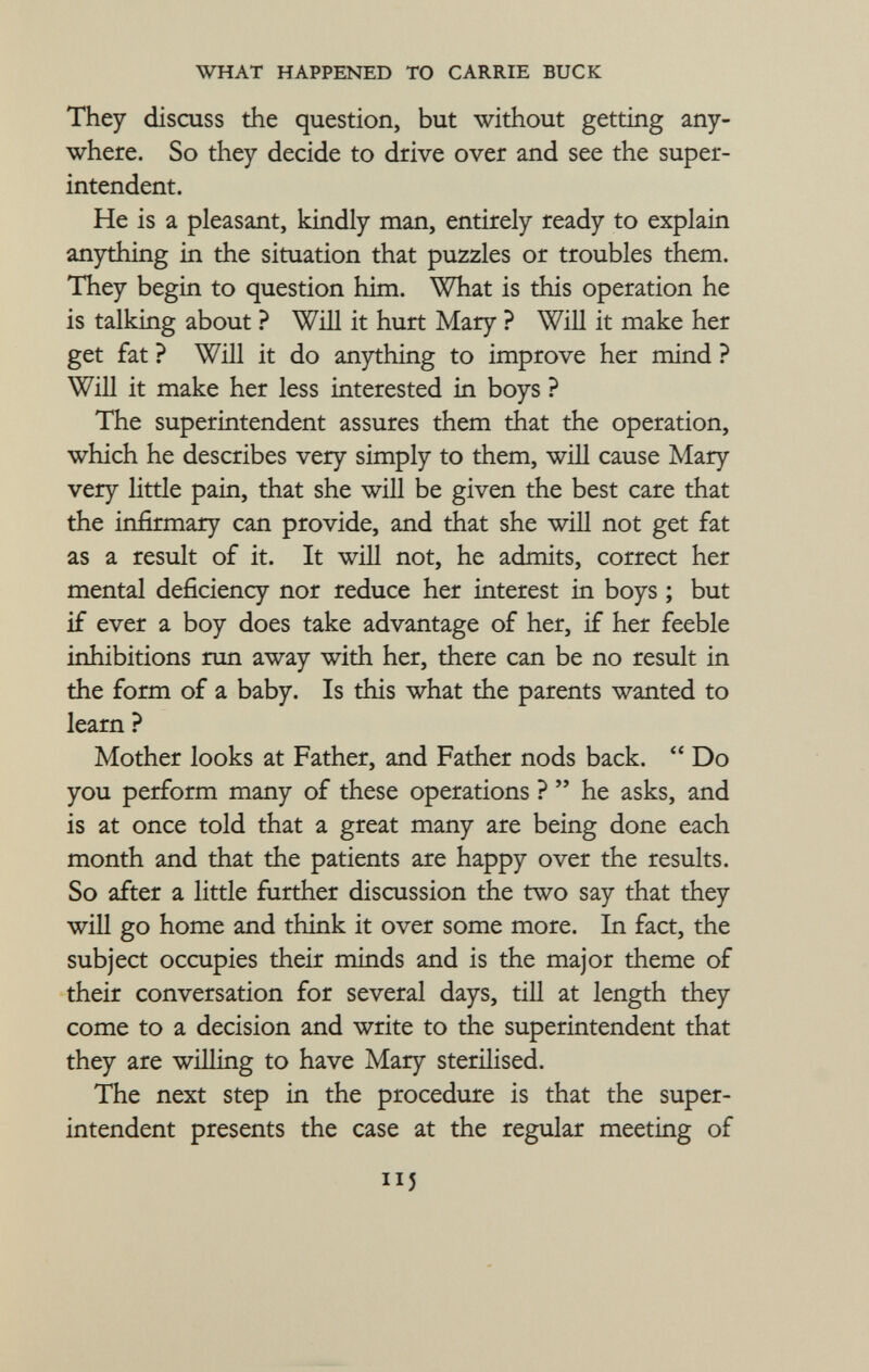 They discuss the question, but without getting any where. So they decide to drive over and see the super intendent. He is a pleasant, kindly man, entirely ready to explain anything in the situation that puzzles or troubles them. They begin to question him. What is this operation he is talking about ? Will it hurt Mary ? Will it make her get fat ? Will it do anything to improve her mind ? Will it make her less interested in boys ? The superintendent assures them that the operation, which he describes very simply to them, will cause Mary very little pain, that she will be given the best care that the infirmary can provide, and that she will not get fat as a result of it. It will not, he admits, correct her mental deficiency nor reduce her interest in boys ; but if ever a boy does take advantage of her, if her feeble inhibitions run away with her, there can be no result in the form of a baby. Is this what the parents wanted to learn ? Mother looks at Father, and Father nods back.  Do you perform many of these operations ?  he asks, and is at once told that a great many are being done each month and that the patients are happy over the results. So after a little further discussion the two say that they will go home and think it over some more. In fact, the subject occupies their minds and is the major theme of their conversation for several days, till at length they come to a decision and write to the superintendent that they are willing to have Mary sterilised. The next step in the procedure is that the super intendent presents the case at the regular meeting of J