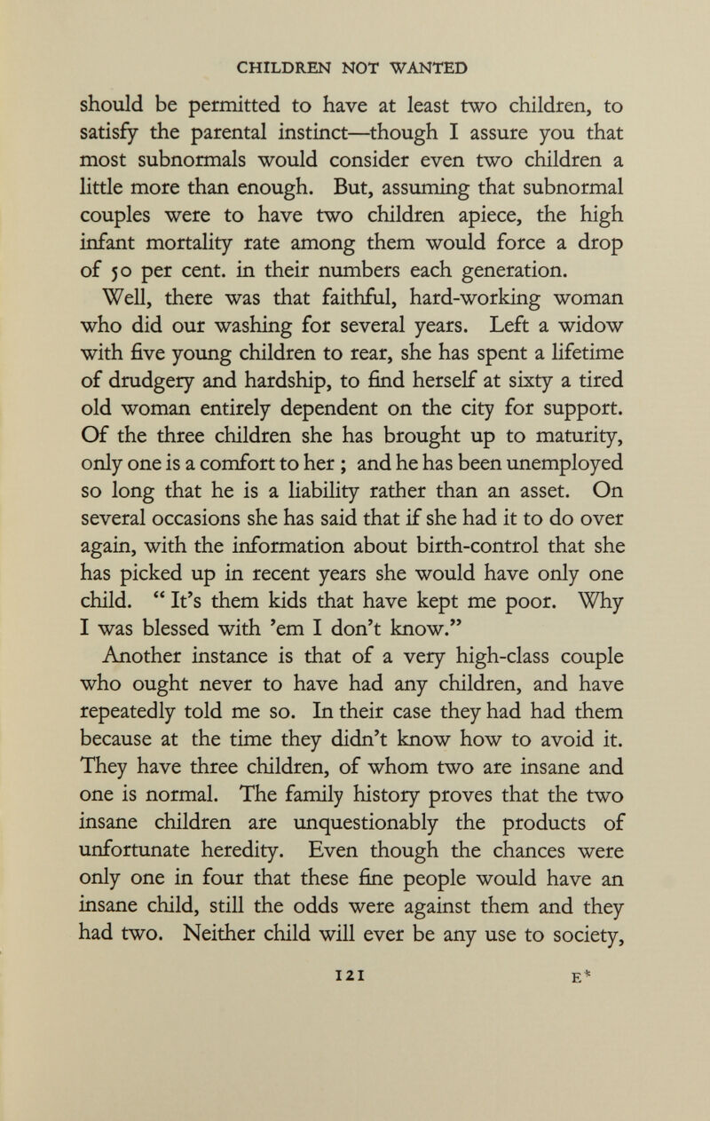 should be permitted to have at least two children, to satisfy the parental instinct—though I assure you that most subnormals would consider even two children a little more than enough. But, assuming that subnormal couples were to have two children apiece, the high infant mortality rate among them would force a drop of 50 per cent, in their numbers each generation. Well, there was that faithful, hard-working woman who did our washing for several years. Left a widow with five young children to rear, she has spent a lifetime of drudgery and hardship, to find herself at sixty a tired old woman entirely dependent on the city for support. Of the three children she has brought up to maturity, only one is a comfort to her ; and he has been unemployed so long that he is a liability rather than an asset. On several occasions she has said that if she had it to do over again, with the information about birth-control that she has picked up in recent years she would have only one child.  It's them kids that have kept me poor. Why I was blessed with 'em I don't know. Another instance is that of a very high-class couple who ought never to have had any children, and have repeatedly told me so. In their case they had had them because at the time they didn't know how to avoid it. They have three children, of whom two are insane and one is normal. The family history proves that the two insane children are unquestionably the products of unfortunate heredity. Even though the chances were only one in four that these fine people would have an insane child, still the odds were against them and they had two. Neither child will ever be any use to society,