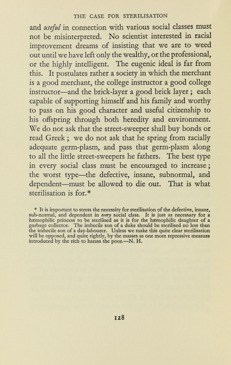 and useful in connection with various social classes must not be misinterpreted. No scientist interested in racial improvement dreams of insisting that we are to weed out until we have left only the wealthy, or the professional, or the highly intelligent. The eugenic ideal is far from this. It postulates rather a society in which the merchant is a good merchant, the college instructor a good college instructor—and the brick-layer a good brick layer ; each capable of supporting himself and his family and worthy to pass on his good character and useful citizenship to his offspring through both heredity and environment. We do not ask that the street-sweeper shall buy bonds or read Greek ; we do not ask that he spring from racially adequate germ-plasm, and pass that germ-plasm along to all the little street-sweepers he fathers. The best type in every social class must be encouraged to increase ; the worst type—the defective, insane, subnormal, and dependent—must be allowed to die out. That is what sterilisation is for.* * It is important to stress the necessity for sterilisation of the defective, insane, sub-normal, and dependent in every social class. It is just as necessary for a hemophilic princess to be sterilised as it is for the hxmophilic daughter of a garbage collector. The imbecile son of a duke should be sterilised no less than the imbecile son of a day-labourer. Unless we make this quite clear sterilisation will be opposed, and quite rightly, by the masses as one more repressive measure introduced by the rich to harass the poor.—N. H.