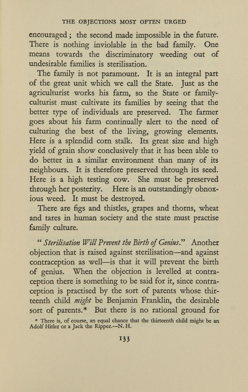 encouraged ; the second made impossible in the future. There is nothing inviolable in the bad family. One means towards the discriminatory weeding out of undesirable families is sterilisation. The family is not paramount. It is an integral part of the great unit which we call the State. Just as the agriculturist works his farm, so the State or family- culturist must cultivate its families by seeing that the better type of individuals are preserved. The farmer goes about his farm continually alert to the need of culturing the best of the living, growing elements. Here is a splendid corn stalk. Its great size and high yield of grain show conclusively that it has been able to do better in a similar environment than many of its neighbours. It is therefore preserved through its seed. Here is a high testing cow. She must be preserved through her posterity. Here is an outstandingly obnox ious weed. It must be destroyed. There are figs and thistles, grapes and thorns, wheat and tares in human society and the state must practise family culture.  Sterilisation Will Prevent the Birth of Genius . Another objection that is raised against sterilisation—and against contraception as well—is that it will prevent the birth of genius. When the objection is levelled at contra ception there is something to be said for it, since contra ception is practised by the sort of parents whose thir teenth child might be Benjamin Franklin, the desirable sort of parents.* But there is no rational ground for * There is, of course, an equal chance that the thirteenth child might be an Adolf Hitler or a Jack the Ripper.—N. H.