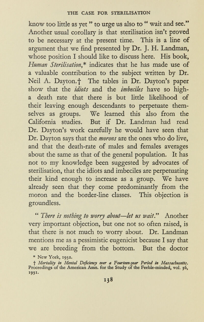 know too little as yet  to urge us also to  wait and see. Another usual corollary is that sterilisation isn't proved to be necessary at the present time. This is a line of argument that we find presented by Dr. J. H. Landman, whose position I should like to discuss here. His book, Human Sterilisation ,* indicates that he has made use of a valuable contribution to the subject written by Dr. Neil A. Dayton, f The tables in Dr. Dayton's paper show that the idiots and the imbeciles have so high- a death rate that there is but little likelihood of their leaving enough descendants to perpetuate them selves as groups. We learned this also from the California studies. But if Dr. Landman had read Dr. Dayton's work carefully he would have seen that Dr. Dayton says that the morons are the ones who do live, and that the death-rate of males and females averages about the same as that of the general population. It has not to my knowledge been suggested by advocates of sterilisation, that the idiots and imbeciles are perpetuating their kind enough to increase as a group. We have already seen that they come predominantly from the moron and the border-line classes. This objection is groundless.  There is nothing to worry about—let us wait Another very important objection, but one not so often raised, is that there is not much to worry about. Dr. Landman mentions me as a pessimistic eugenicist because I say that we are breeding from the bottom. But the doctor * New York, 1932. f Mortality in Mental Deficiency over a Fourteen-year Period in Massachusetts. Proceedings of the American Assn. for the Study of the Feeble-minded, vol. 36, 1931.