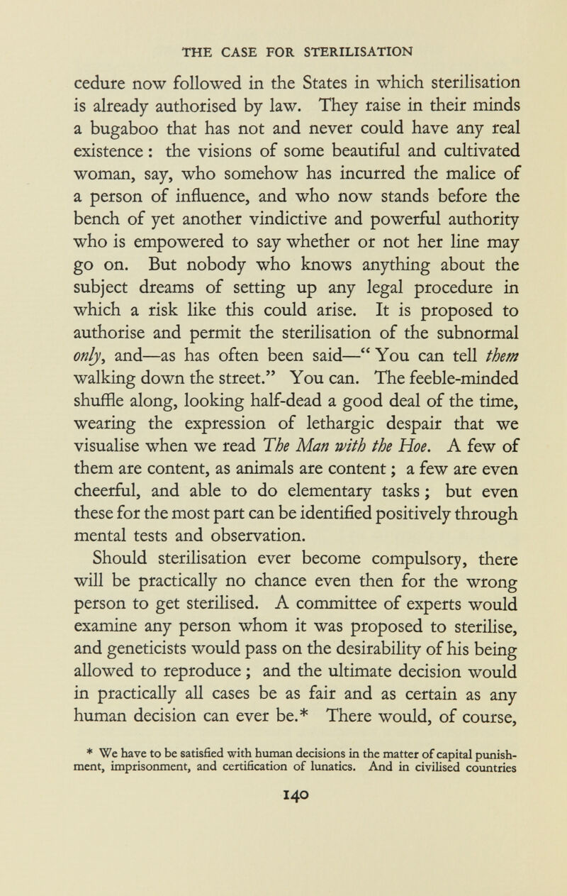 cedure now followed in the States in which sterilisation is already authorised by law. They raise in their minds a bugaboo that has not and never could have any real existence : the visions of some beautiful and cultivated woman, say, who somehow has incurred the malice of a person of influence, and who now stands before the bench of yet another vindictive and powerful authority who is empowered to say whether or not her line may go on. But nobody who knows anything about the subject dreams of setting up any legal procedure in which a risk like this could arise. It is proposed to authorise and permit the sterilisation of the subnormal only , and—as has often been said— You can tell them walking down the street. You can. The feeble-minded shuffle along, looking half-dead a good deal of the time, wearing the expression of lethargic despair that we visualise when we read The Man with the Hoe. A few of them are content, as animals are content ; a few are even cheerful, and able to do elementary tasks ; but even these for the most part can be identified positively through mental tests and observation. Should sterilisation ever become compulsory, there will be practically no chance even then for the wrong person to get sterilised. A committee of experts would examine any person whom it was proposed to sterilise, and geneticists would pass on the desirability of his being allowed to reproduce ; and the ultimate decision would in practically all cases be as fair and as certain as any human decision can ever be.* There would, of course, * We have to be satisfied with human decisions in the matter of capital punish ment, imprisonment, and certification of lunatics. And in civilised countries