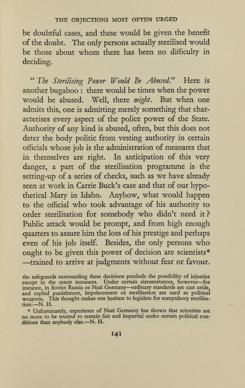 be doubtful cases, and these would be given the benefit of the doubt. The only persons actually sterilised would be those about whom there has been no difficulty in deciding.  The Sterilising Power Would Be Abused . Here is another bugaboo : there would be times when the power would be abused. Well, there might. But when one admits this, one is admitting merely something that char acterises every aspect of the police power of the State. Authority of any kind is abused, often, but this does not deter the body politic from vesting authority in certain officials whose job is the administration of measures that in themselves are right. In anticipation of this very danger, a part of the sterilisation programme is the setting-up of a series of checks, such as we have already seen at work in Carrie Buck's case and that of our hypo thetical Mary in Idaho. Anyhow, what would happen to the official who took advantage of his authority to order sterilisation for somebody who didn't need it ? Public attack would be prompt, and from high enough quarters to assure him the loss of his prestige and perhaps even of his job itself. Besides, the only persons who ought to be given this power of decision are scientists* —trained to arrive at judgments without fear or favour. the safeguards surrounding these decisions preclude the possibility of injustice except in the rarest instances. Under certain circumstances, however—for instance, in Soviet Russia or Nazi Germany—ordinary standards are cast aside, and capital punishment, imprisonment or sterilisation are used as political weapons. This thought makes one hesitate to legislate for compulsory sterilisa tion.—N. H. * Unfortunately, experience of Nazi Germany has shown that scientists are no more to be trusted to remain fair and impartial under certain political con ditions than anybody else.—N. H.