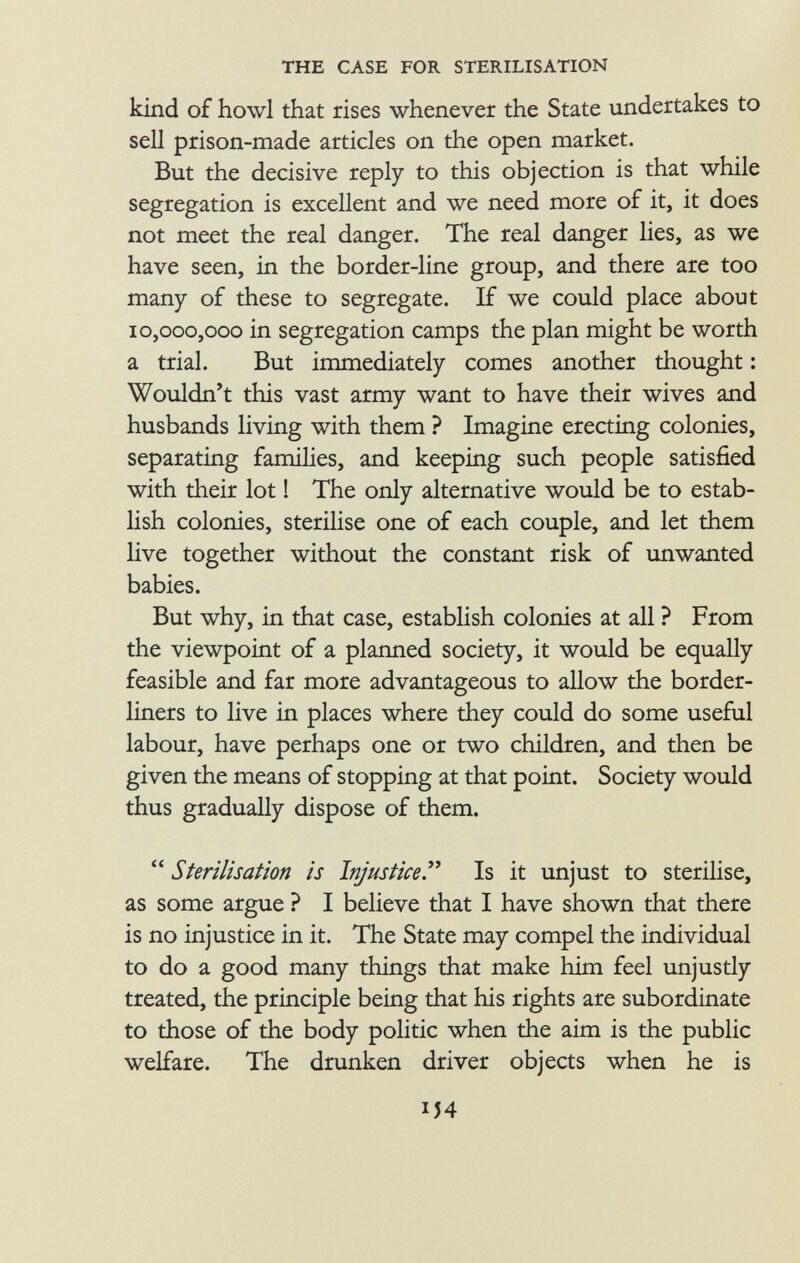 kind of howl that rises whenever the State undertakes to sell prison-made articles on the open market. But the decisive reply to this objection is that while segregation is excellent and we need more of it, it does not meet the real danger. The real danger lies, as we have seen, in the border-line group, and there are too many of these to segregate. If we could place about 10,000,000 in segregation camps the plan might be worth a trial. But immediately comes another thought : Wouldn't this vast army want to have their wives and husbands living with them ? Imagine erecting colonies, separating families, and keeping such people satisfied with their lot ! The only alternative would be to estab lish colonies, sterilise one of each couple, and let them live together without the constant risk of unwanted babies. But why, in that case, establish colonies at all ? From the viewpoint of a planned society, it would be equally feasible and far more advantageous to allow the border- liners to live in places where they could do some useful labour, have perhaps one or two children, and then be given the means of stopping at that point. Society would thus gradually dispose of them.  Sterilisation is Injustice . Is it unjust to sterilise, as some argue ? I believe that I have shown that there is no injustice in it. The State may compel the individual to do a good many things that make him feel unjustly treated, the principle being that his rights are subordinate to those of the body politic when the aim is the public welfare. The drunken driver objects when he is