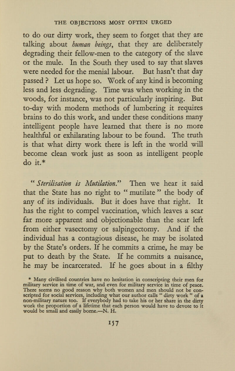 to do our dirty work, they seem to forget that they are talking about human beings , that they are deliberately degrading their fellow-men to the category of the slave or the mule. In the South they used to say that slaves were needed for the menial labour. But hasn't that day passed ? Let us hope so. Work of any kind is becoming less and less degrading. Time was when working in the woods, for instance, was not particularly inspiring. But to-day with modern methods of lumbering it requires brains to do this work, and under these conditions many intelligent people have learned that there is no more healthful or exhilarating labour to be found. The truth is that what dirty work there is left in the world will become clean work just as soon as intelligent people do it.*  Sterilisation is Mutilation . Then we hear it said that the State has no right to  mutilate  the body of any of its individuals. But it does have that right. It has the right to compel vaccination, which leaves a scar far more apparent and objectionable than the scar left from either vasectomy or salpingectomy. And if the individual has a contagious disease, he may be isolated by the State's orders. If he commits a crime, he may be put to death by the State. If he commits a nuisance, he may be incarcerated. If he goes about in a filthy * Many civilised countries have no hesitation in conscripting their men for military service in time of war, and even for military service in time of peace. There seems no good reason why both women and men should not be con scripted for social services, including what our author calls  dirty work  of a non-military nature too. If everybody had to take his or her share in the dirty work the proportion of a lifetime that each person would have to devote to it would be small and easily borne.—N. H. lì?