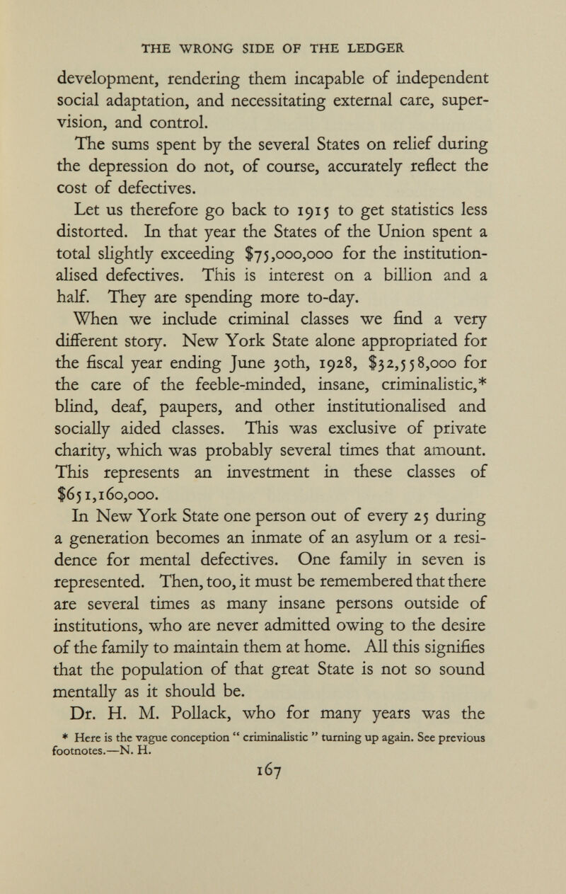 development, rendering them incapable of independent social adaptation, and necessitating external care, super vision, and control. The sums spent by the several States on relief during the depression do not, of course, accurately reflect the cost of defectives. Let us therefore go back to 1915 to get statistics less distorted. In that year the States of the Union spent a total slightly exceeding $75,000,000 for the institution alised defectives. This is interest on a billion and a half. They are spending more to-day. When we include criminal classes we find a very different story. New York State alone appropriated for the fiscal year ending June 30th, 1928, $32,558,000 for the care of the feeble-minded, insane, criminalistic,* blind, deaf, paupers, and other institutionalised and socially aided classes. This was exclusive of private charity, which was probably several times that amount. This represents an investment in these classes of $651,160,000. In New York State one person out of every 25 during a generation becomes an inmate of an asylum or a resi dence for mental defectives. One family in seven is represented. Then, too, it must be remembered that there are several times as many insane persons outside of institutions, who are never admitted owing to the desire of the family to maintain them at home. All this signifies that the population of that great State is not so sound mentally as it should be. Dr. H. M. Pollack, who for many years was the * Here is the vague conception  criminalistic  turning up again. See previous footnotes.—N. H.