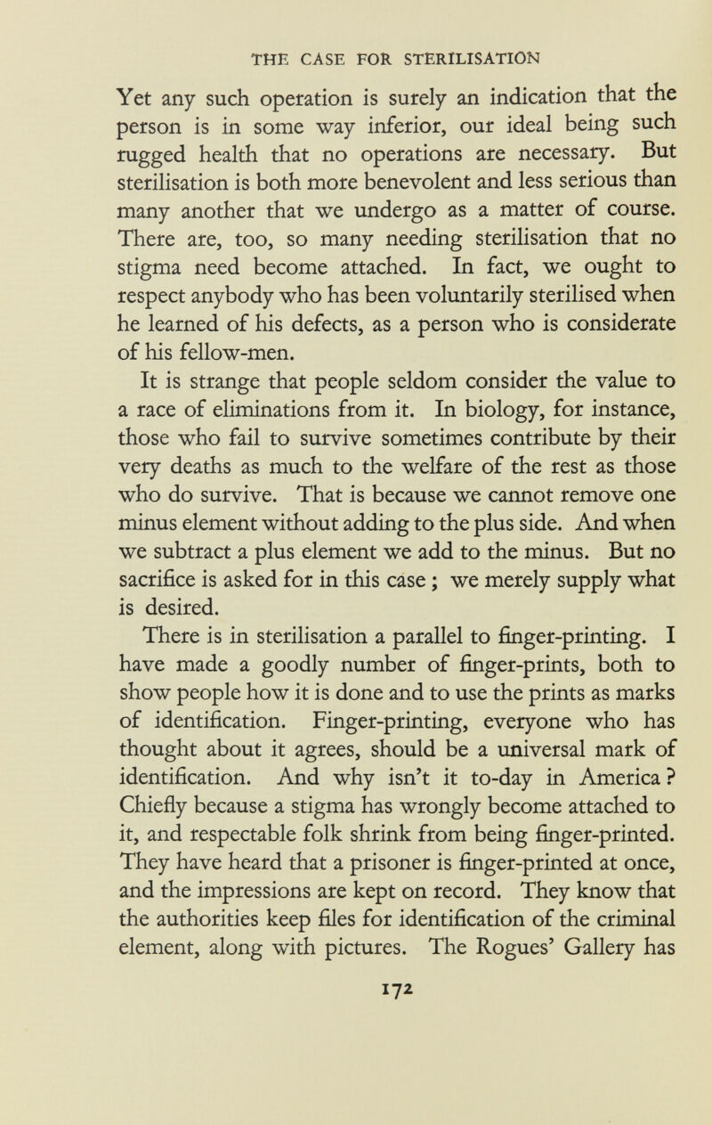 Yet any such operation is surely an indication that the person is in some way inferior, our ideal being such rugged health that no operations are necessary. But sterilisation is both more benevolent and less serious than many another that we undergo as a matter of course. There are, too, so many needing sterilisation that no stigma need become attached. In fact, we ought to respect anybody who has been voluntarily sterilised when he learned of his defects, as a person who is considerate of his fellow-men. It is strange that people seldom consider the value to a race of eliminations from it. In biology, for instance, those who fail to survive sometimes contribute by their very deaths as much to the welfare of the rest as those who do survive. That is because we cannot remove one minus element without adding to the plus side. And when we subtract a plus element we add to the minus. But no sacrifice is asked for in this case ; we merely supply what is desired. There is in sterilisation a parallel to finger-printing. I have made a goodly number of finger-prints, both to show people how it is done and to use the prints as marks of identification. Finger-printing, everyone who has thought about it agrees, should be a universal mark of identification. And why isn't it to-day in America ? Chiefly because a stigma has wrongly become attached to it, and respectable folk shrink from being finger-printed. They have heard that a prisoner is finger-printed at once, and the impressions are kept on record. They know that the authorities keep files for identification of the criminal element, along with pictures. The Rogues' Gallery has