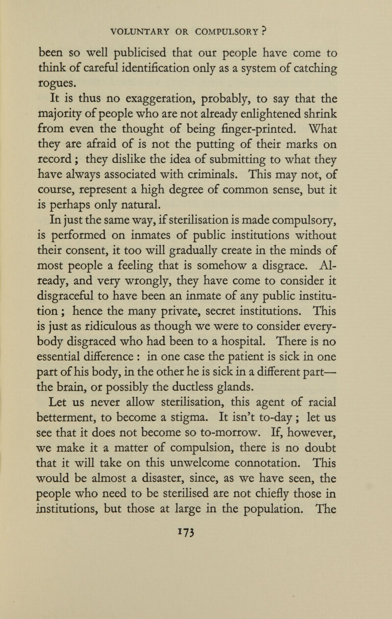 been so well publicised that our people have come to think of careful identification only as a system of catching rogues. It is thus no exaggeration, probably, to say that the majority of people who are not already enlightened shrink from even the thought of being finger-printed. What they are afraid of is not the putting of their marks on record ; they dislike the idea of submitting to what they have always associated with criminals. This may not, of course, represent a high degree of common sense, but it is perhaps only natural. In just the same way, if sterilisation is made compulsory, is performed on inmates of public institutions without their consent, it too will gradually create in the minds of most people a feeling that is somehow a disgrace. Al ready, and very wrongly, they have come to consider it disgraceful to have been an inmate of any public institu tion ; hence the many private, secret institutions. This is just as ridiculous as though we were to consider every body disgraced who had been to a hospital. There is no essential difference : in one case the patient is sick in one part of his body, in the other he is sick in a different part— the brain, or possibly the ductless glands. Let us never allow sterilisation, this agent of racial betterment, to become a stigma. It isn't to-day ; let us see that it does not become so to-morrow. If, however, we make it a matter of compulsion, there is no doubt that it will take on this unwelcome connotation. This would be almost a disaster, since, as we have seen, the people who need to be sterilised are not chiefly those in institutions, but those at large in the population. The