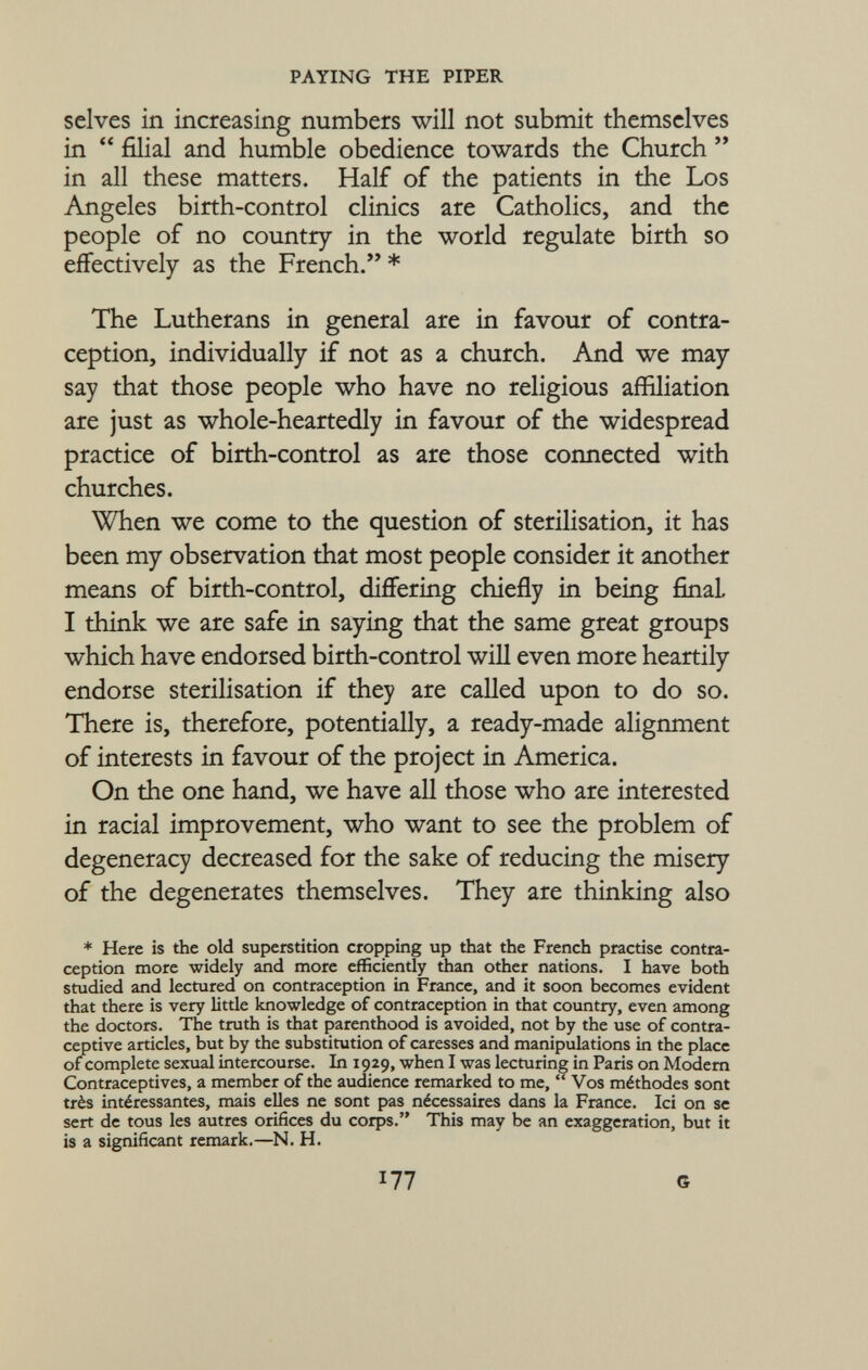 selves in increasing numbers will not submit themselves in  filial and humble obedience towards the Church  in all these matters. Half of the patients in the Los Angeles birth-control clinics are Catholics, and the people of no country in the world regulate birth so effectively as the French. * The Lutherans in general are in favour of contra ception, individually if not as a church. And we may say that those people who have no religious affiliation are just as whole-heartedly in favour of the widespread practice of birth-control as are those connected with churches. When we come to the question of sterilisation, it has been my observation that most people consider it another means of birth-control, differing chiefly in being final, I think we are safe in saying that the same great groups which have endorsed birth-control will even more heartily endorse sterilisation if they are called upon to do so. There is, therefore, potentially, a ready-made alignment of interests in favour of the project in America. On the one hand, we have all those who are interested in racial improvement, who want to see the problem of degeneracy decreased for the sake of reducing the misery of the degenerates themselves. They are thinking also * Here is the old superstition cropping up that the French practise contra ception more widely and more efficiently than other nations. I have both studied and lectured on contraception in France, and it soon becomes evident that there is very little knowledge of contraception in that country, even among the doctors. The truth is that parenthood is avoided, not by the use of contra ceptive articles, but by the substitution of caresses and manipulations in the place of complete sexual intercourse. In 1929, when I was lecturing in Paris on Modern Contraceptives, a member of the audience remarked to me,  Vos méthodes sont très intéressantes, mais elles ne sont pas nécessaires dans la France. Ici on se sert de tous les autres orifices du corps. This may be an exaggeration, but it is a significant remark.—N. H. I77 G