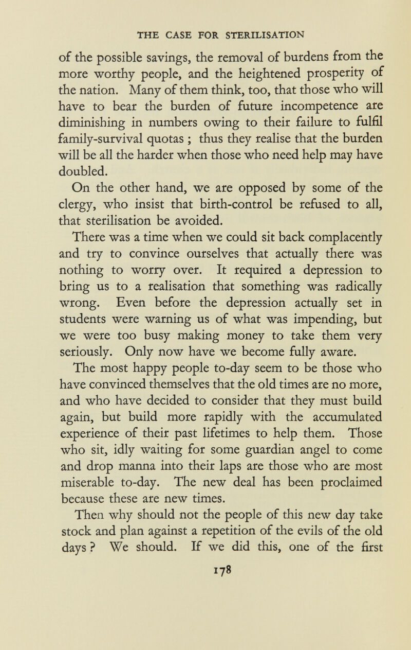 of the possible savings, the removal of burdens from the more worthy people, and the heightened prosperity of the nation. Many of them think, too, that those who will have to bear the burden of future incompetence are diminishing in numbers owing to their failure to fulfil family-survival quotas ; thus they realise that the burden will be all the harder when those who need help may have doubled. On the other hand, we are opposed by some of the clergy, who insist that birth-control be refused to all, that sterilisation be avoided. There was a time when we could sit back complacently and try to convince ourselves that actually there was nothing to worry over. It required a depression to bring us to a realisation that something was radically wrong. Even before the depression actually set in students were warning us of what was impending, but we were too busy making money to take them very seriously. Only now have we become fully aware. The most happy people to-day seem to be those who have convinced themselves that the old times are no more, and who have decided to consider that they must build again, but build more rapidly with the accumulated experience of their past lifetimes to help them. Those who sit, idly waiting for some guardian angel to come and drop manna into their laps are those who are most miserable to-day. The new deal has been proclaimed because these are new times. Then why should not the people of this new day take stock and plan against a repetition of the evils of the old days ? We should. If we did this, one of the first