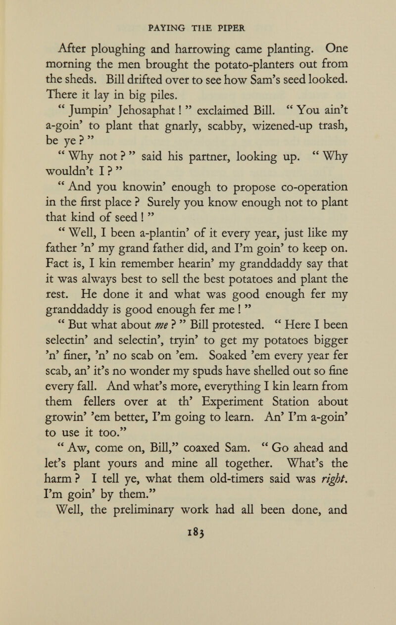 After ploughing and harrowing came planting. One morning the men brought the potato-planters out from the sheds. Bill drifted over to see how Sam's seed looked. There it lay in big piles.  Jumpin' Jehosaphat !  exclaimed Bill.  You ain't a-goin' to plant that gnarly, scabby, wizened-up trash, be ye ?  Why not ?  said his partner, looking up.  Why wouldn't I ?   And you knowin' enough to propose co-operation in the first place ? Surely you know enough not to plant that kind of seed !   Well, I been a-plantin' of it every year, just like my father 'n' my grand father did, and I'm goin' to keep on. Fact is, I kin remember hearin' my granddaddy say that it was always best to sell the best potatoes and plant the rest. He done it and what was good enough fer my granddaddy is good enough fer me !   But what about me ?  Bill protested.  Here I been selectin' and selectin', tryin' to get my potatoes bigger 'n' finer, 'n' no scab on 'em. Soaked 'em every year fer scab, an' it's no wonder my spuds have shelled out so fine every fall. And what's more, everything I kin learn from them fellers over at th' Experiment Station about growin' 'em better, I'm going to learn. An' I'm a-goin' to use it too.  Aw, come on, Bill, coaxed Sam.  Go ahead and let's plant yours and mine all together. What's the harm ? I tell ye, what them old-timers said was right. I'm goin' by them. Well, the preliminary work had all been done, and