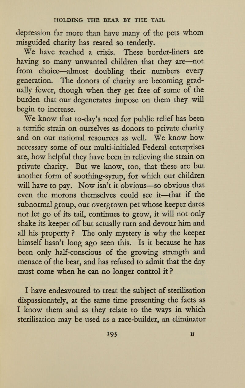depression far more than have many of the pets whom misguided charity has reared so tenderly. We have reached a crisis. These border-liners are having so many unwanted children that they are—not from choice—almost doubling their numbers every generation. The donors of charity are becoming grad ually fewer, though when they get free of some of the burden that our degenerates impose on them they will begin to increase. We know that to-day's need for public relief has been a terrific strain on ourselves as donors to private charity and on our national resources as well. We know how necessary some of our multi-initialed Federal enterprises are, how helpful they have been in relieving the strain on private charity. But we know, too, that these are but another form of soothing-syrup, for which our children will have to pay. Now isn't it obvious—so obvious that even the morons themselves could see it—that if the subnormal group, our overgrown pet whose keeper dares not let go of its tail, continues to grow, it will not only shake its keeper off but actually turn and devour him and all his property ? The only mystery is why the keeper himself hasn't long ago seen this. Is it because he has been only half-conscious of the growing strength and menace of the bear, and has refused to admit that the day must come when he can no longer control it ? I have endeavoured to treat the subject of sterilisation dispassionately, at the same time presenting the facts as I know them and as they relate to the ways in which sterilisation may be used as a race-builder, an eliminator 193 H
