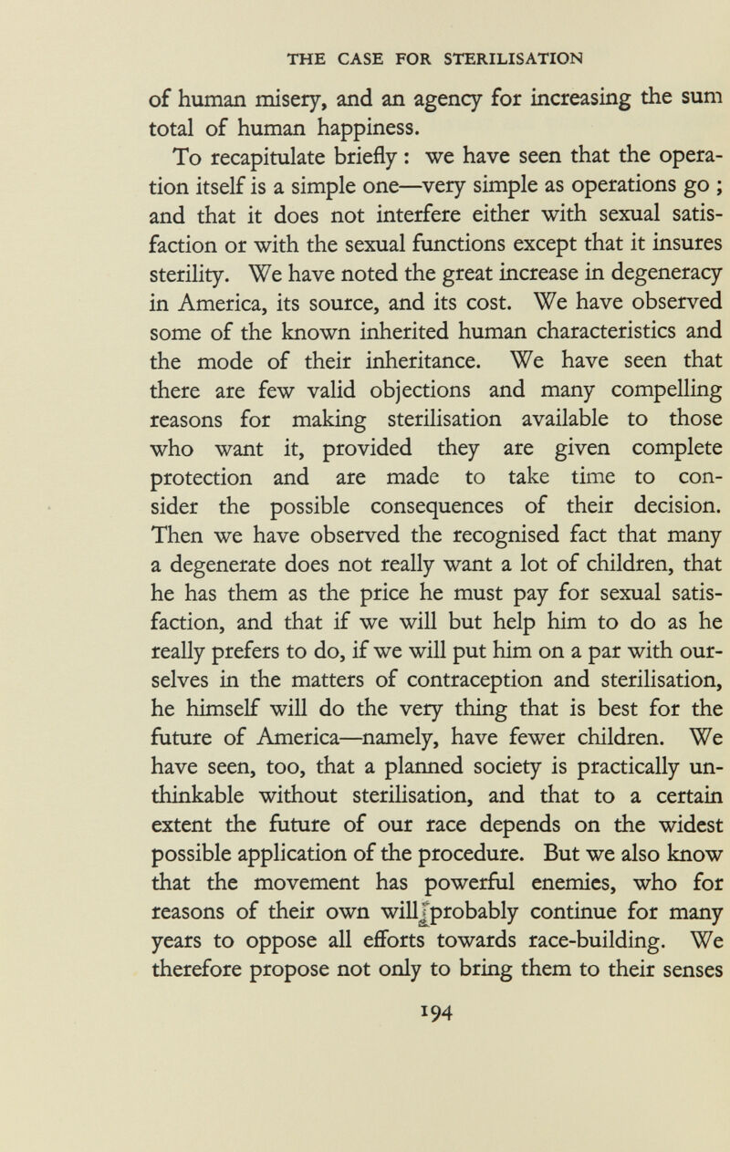 of human misery, and an agency for increasing the sum total of human happiness. To recapitulate briefly : we have seen that the opera tion itself is a simple one—very simple as operations go ; and that it does not interfere either with sexual satis faction or with the sexual functions except that it insures sterility. We have noted the great increase in degeneracy in America, its source, and its cost. We have observed some of the known inherited human characteristics and the mode of their inheritance. We have seen that there are few valid objections and many compelling reasons for making sterilisation available to those who want it, provided they are given complete protection and are made to take time to con sider the possible consequences of their decision. Then we have observed the recognised fact that many a degenerate does not really want a lot of children, that he has them as the price he must pay for sexual satis faction, and that if we will but help him to do as he really prefers to do, if we will put him on a par with our selves in the matters of contraception and sterilisation, he himself will do the very thing that is best for the future of America—namely, have fewer children. We have seen, too, that a planned society is practically un thinkable without sterilisation, and that to a certain extent the future of our race depends on the widest possible application of the procedure. But we also know that the movement has powerful enemies, who for reasons of their own will Jprobably continue for many years to oppose all efforts towards race-building. We therefore propose not only to bring them to their senses