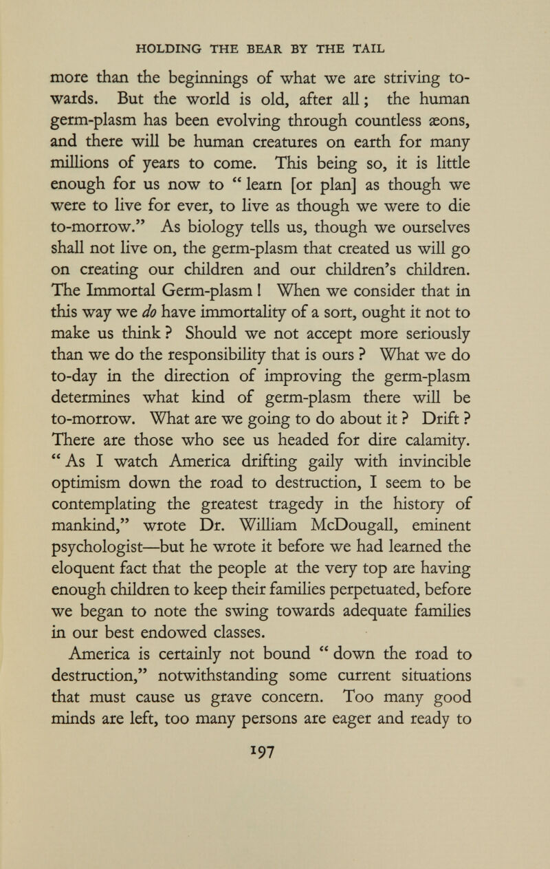 more than the beginnings of what we are striving to wards. But the world is old, after all ; the human germ-plasm has been evolving through countless seons, and there will be human creatures on earth for many millions of years to come. This being so, it is little enough for us now to  learn [or plan] as though we were to live for ever, to live as though we were to die to-morrow. As biology tells us, though we ourselves shall not live on, the germ-plasm that created us will go on creating our children and our children's children. The Immortal Germ-plasm 1 When we consider that in this way we do have immortality of a sort, ought it not to make us think ? Should we not accept more seriously than we do the responsibility that is ours ? What we do to-day in the direction of improving the germ-plasm determines what kind of germ-plasm there will be to-morrow. What are we going to do about it ? Drift ? There are those who see us headed for dire calamity. As I watch America drifting gaily with invincible optimism down the road to destruction, I seem to be contemplating the greatest tragedy in the history of mankind, wrote Dr. William McDougall, eminent psychologist—but he wrote it before we had learned the eloquent fact that the people at the very top are having enough children to keep their families perpetuated, before we began to note the swing towards adequate families in our best endowed classes. America is certainly not bound  down the road to destruction, notwithstanding some current situations that must cause us grave concern. Too many good minds are left, too many persons are eager and ready to