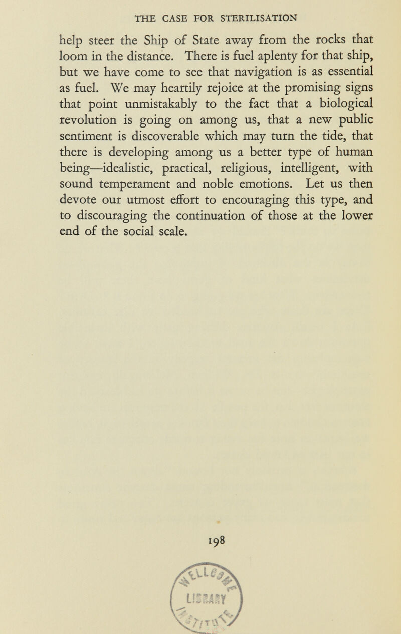 help steer the Ship of State away from the rocks that loom in the distance. There is fuel aplenty for that ship, but we have come to see that navigation is as essential as fuel. We may heartily rejoice at the promising signs that point unmistakably to the fact that a biological revolution is going on among us, that a new public sentiment is discoverable which may turn the tide, that there is developing among us a better type of human being—idealistic, practical, religious, intelligent, with sound temperament and noble emotions. Let us then devote our utmost effort to encouraging this type, and to discouraging the continuation of those at the lower end of the social scale. 198