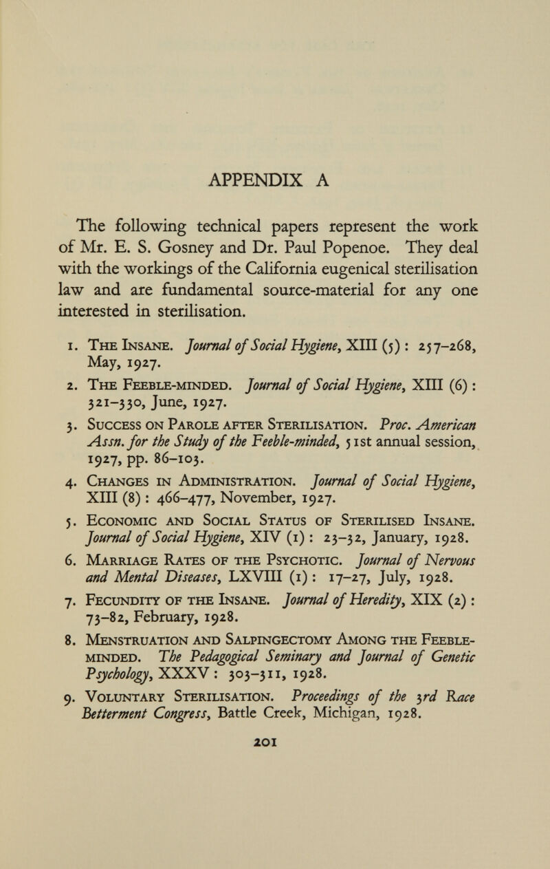 The following technical papers represent the work of Mr. E. S. Gosney and Dr. Paul Popenoe. They deal with the workings of the California eugenical sterilisation law and are fundamental source-material for any one interested in sterilisation. 1. The Insane. Journal of Social Hygiene, XIII (5) : 257-268, May, 1927. 2. The Feeble-minded. Journal of Social Hygiene, XIII (6) : 3 2i ~33°> June, 1927. 3. Success on Parole after Sterilisation. Proc. American Assn. for the Study of the Feeble-minded , 5 ist annual session, 1927, pp. 86-103. 4. Changes in Administration. Journal of Social Hygiene, XIII (8) : 466-477, November, 1927. 5. Economic and Social Status of Sterilised Insane. Journal of Social Hygiene , XIV (1) : 23-32, January, 1928. 6. Marriage Rates of the Psychotic. Journal of Nervous and Mental Diseases, LXVIII (1) : 17-27, July, 1928. 7. Fecundity of the Insane. Journal of Heredity, XIX (2) : 73-82, February, 1928. 8. Menstruation and Salpingectomy Among the Feeble minded. The Pedagogical Seminary and Journal of Genetic Psychology, XXXV : 303-311, 1928. 9. Voluntary Sterilisation. Proceedings of the 3 rd Race Betterment Congress , Battle Creek, Michigan, 1928.