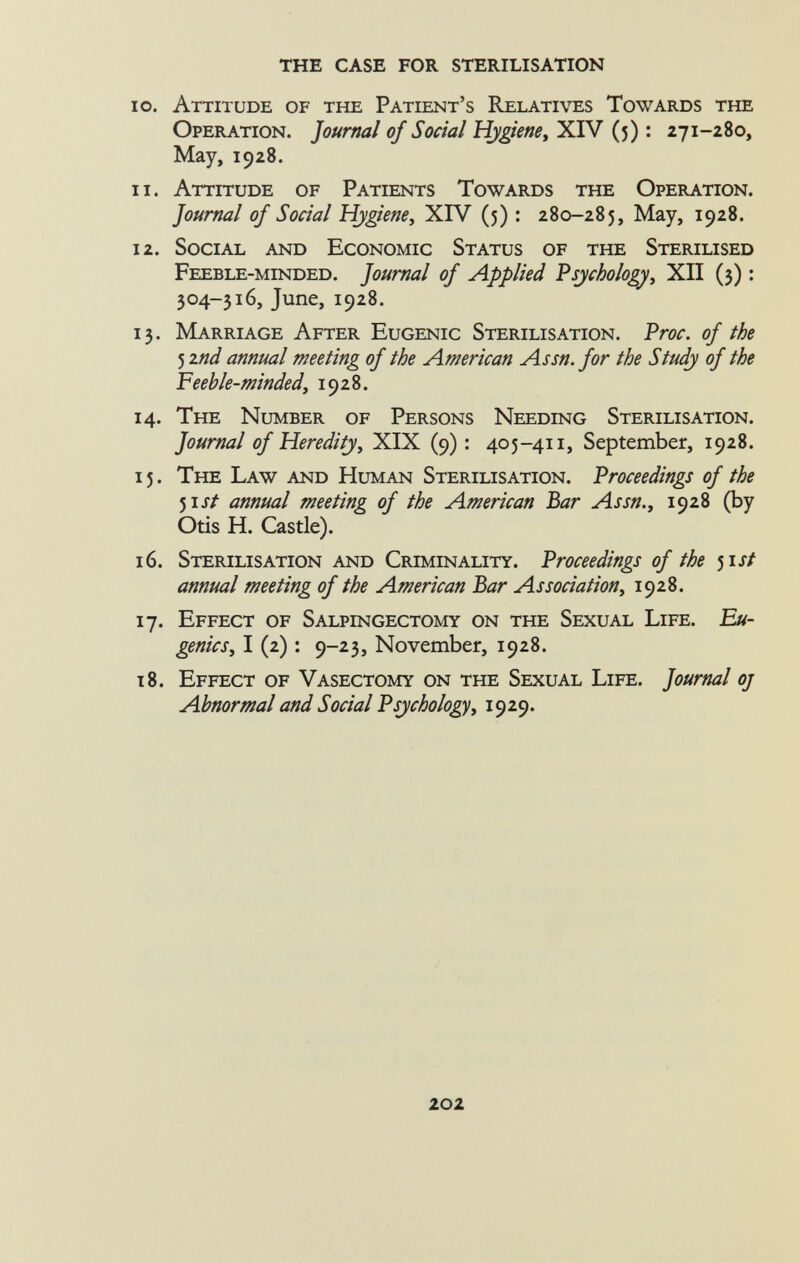 10. Attitude of the Patient's Relatives Towards the Operation. Journal of Social Hygiene, XIV (5) : 271-280, May, 1928. 11. Attitude of Patients Towards the Operation. Journal of Social Hygiene, XIV (5) : 280-285, May, 1928. 12. Social and Economic Status of the Sterilised Feeble-minded. Journal of Applied Psychology , XII (3) : 304-316, June, 1928. 13. Marriage After Eugenic Sterilisation. Proc. of the 5 znd annual meeting of the American Assn. for the Study of the Feeble-minded , 1928. 14. The Number of Persons Needing Sterilisation. Journal of Heredity, XIX (9) : 405-411, September, 1928. 15. The Law and Human Sterilisation. Proceedings of the 51 st annual meeting of the American Bar Assn., 1928 (by Otis H. Castle). 16. Sterilisation and Criminality. Proceedings of the 5 ist annual meeting of the American Bar Association, 1928. 17. Effect of Salpingectomy on the Sexual Life. Eu genics, I (2) : 9-23, November, 1928. 18. Effect of Vasectomy on the Sexual Life. Journal oj Abnormal and Social Psychology, 1929.