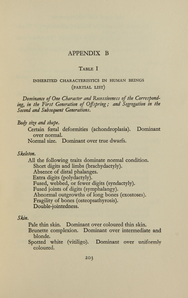 T able I inherited characteristics in human beings (partial list) Dominance of One Character and Recessiveness of the Correspond ing,, in the First Generation of Offspring; and Segregation in the Second and Subsequent Generations. Body si%e and shape. Certain foetal deformities (achondroplasia). Dominant over normal. Normal size. Dominant over true dwarfs. Skeleton. All the following traits dominate normal condition. Short digits and limbs (brachydactyly). Absence of distal phalanges. Extra digits (polydactyly). Fused, webbed, or fewer digits (syndactyly). Fused joints of digits (symphalangy). Abnormal outgrowths of long bones (exostoses). Fragility of bones (osteopsathyrosis). Double-j ointedness. Skin. Pale thin skin. Dominant over coloured thin skin. Brunette complexion. Dominant over intermediate and blonde. Spotted white (vitiligo). Dominant over uniformly coloured.