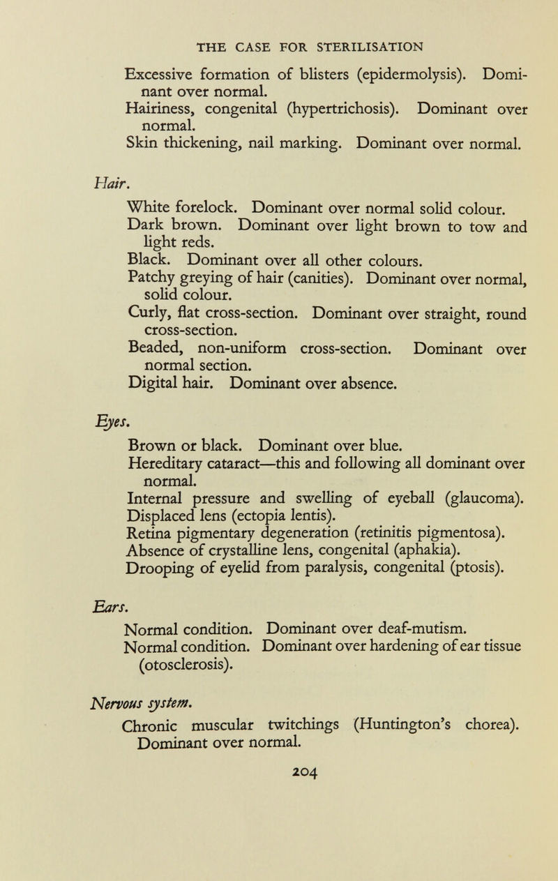 Excessive formation of blisters (epidermolysis). Domi nant over normal. Hairiness, congenital (hypertrichosis). Dominant over normal. Skin thickening, nail marking. Dominant over normal. Hair. White forelock. Dominant over normal solid colour. Dark brown. Dominant over light brown to tow and light reds. Black. Dominant over all other colours. Patchy greying of hair (canities). Dominant over normal, solid colour. Curly, flat cross-section. Dominant over straight, round cross-section. Beaded, non-uniform cross-section. Dominant over normal section. Digital hair. Dominant over absence. Eyes. Brown or black. Dominant over blue. Hereditary cataract—this and following all dominant over normal. Internal pressure and swelling of eyeball (glaucoma). Displaced lens (ectopia lentis). Retina pigmentary degeneration (retinitis pigmentosa). Absence of crystalline lens, congenital (aphakia). Drooping of eyelid from paralysis, congenital (ptosis). Ears. Normal condition. Dominant over deaf-mutism. Normal condition. Dominant over hardening of ear tissue (otosclerosis). Nervous system. Chronic muscular twitchings (Huntington's chorea). Dominant over normal.