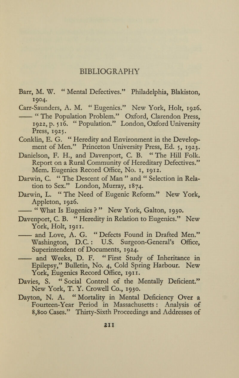 BIBLIOGRAPHY Barr, M. W.  Mental Defectives. Philadelphia, Blakiston, 1904. Carr-Saunders, A. M.  Eugenics. New York, Holt, 1926.  The Population Problem. Oxford, Clarendon Press, 1922, p. 516.  Population. London, Oxford University Press, 1925. Conklin, E. G.  Heredity and Environment in the Develop ment of Men. Princeton University Press, Ed. 5, 1923. Danielson, F. H., and Davenport, C. B.  The Hill Folk. Report on a Rural Community of Hereditary Defectives. Mem. Eugenics Record Office, No. 1, 1912. Darwin, C.  The Descent of Man  and  Selection in Rela tion to Sex. London, Murray, 1874. Darwin, L.  The Need of Eugenic Reform. New York, Appleton, 1926.  What Is Eugenics ?  New York, Galton, 1930. Davenport, C. B.  Heredity in Relation to Eugenics. New York, Holt, 1911. and Love, A. G.  Defects Found in Drafted Men. Washington, D.C. : U.S. Surgeon-General's Office, Superintendent of Documents, 1924. and Weeks, D. F.  First Study of Inheritance in Epilepsy, Bulletin, No. 4, Cold Spring Harbour. New York, Eugenics Record Office, 1911. Davies, S.  Social Control of the Mentally Deficient. New York, T. Y. Crowell Co., 1930. Dayton, N. A.  Mortality in Mental Deficiency Over a Fourteen-Year Period in Massachusetts : Analysis of 8,800 Cases. Thirty-Sixth Proceedings and Addresses of