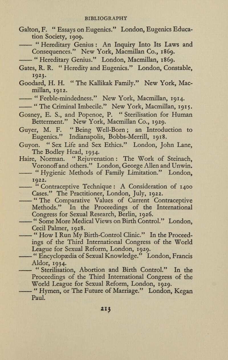 Galton, F.  Essays on Eugenics. London, Eugenics Educa tion Society, 1909.  Hereditary Genius : An Inquiry Into Its Laws and Consequences. New York, Macmillan Co., 1869.  Hereditary Genius. London, Macmillan, 1869. Gates, R. R.  Heredity and Eugenics. London, Constable, I 9 2 3- Goodard, H. H.  The Kallikak Family. New York, Mac millan, 1912.  Feeble-mindedness. New York, Macmillan, 1914.  The Criminal Imbecile. New York, Macmillan, 1915. Gosney, E. S., and Popenoe, P.  Sterilisation for Human Betterment. New York, Macmillan Co., 1929. Guyer, M. F.  Being Well-Born ; an Introduction to Eugenics. Indianapolis, Bobbs-Merrill, 1918. Guyon.  Sex Life and Sex Ethics. London, John Lane, The Bodley Head, 1934. Haire, Norman.  Rejuvenation : The Work of Steinach, Voronoff and others. London, George Allen and Unwin.  Hygienic Methods of Family Limitation. London, 1922.  Contraceptive Technique : A Consideration of 1400 Cases. The Practitioner, London, July, 1922.  The Comparative Values of Current Contraceptive Methods. In the Proceedings of the International Congress for Sexual Research, Berlin, 1926.  Some More Medical Views on Birth Control. London, Cecil Palmer, 1928.  How I Run My Birth-Control Clinic. In the Proceed ings of the Third International Congress of the World League for Sexual Reform, London, 1929.  Encyclopaedia of Sexual Knowledge. London, Francis Aldor, 1934.  Sterilisation, Abortion and Birth Control. In the Proceedings of the Third International Congress of the World League for Sexual Reform, London, 1929.  Hymen, or The Future of Marriage. London, Kegan Paul.