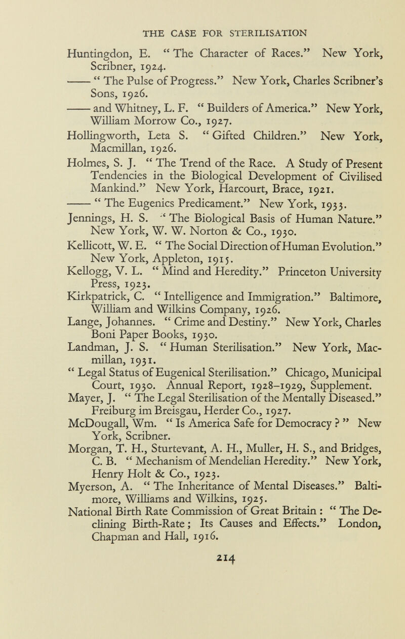 Huntingdon, E.  The Character of Races. New York, Scribner, 1924.  The Pulse of Progress. New York, Charles Scribner's Sons, 1926. and Whitney, L. F.  Builders of America. New York, William Morrow Co., 1927. Hollingworth, Leta S.  Gifted Children. New York, Macmillan, 1926. Holmes, S. J.  The Trend of the Race. A Study of Present Tendencies in the Biological Development of Civilised Mankind. New York, Harcourt, Brace, 1921.  The Eugenics Predicament. New York, 1933. Jennings, H. S. *' The Biological Basis of Human Nature. New York, W. W. Norton & Co., 1930. Kellicott, W. E.  The Social Direction of Human Evolution. New York, Appleton, 1915. Kellogg, V. L.  Mind and Heredity. Princeton University Press, 1923. Kirkpatrick, C.  Intelligence and Immigration. Baltimore, William and Wilkins Company, 1926. Lange, Johannes.  Crime and Destiny. New York, Charles Boni Paper Books, 1930. Landman, J. S.  Human Sterilisation. New York, Mac millan, 1931.  Legal Status of Eugenical Sterilisation. Chicago, Municipal Court, 1930. Annual Report, 1928-1929, Supplement. Mayer, J.  The Legal Sterilisation of the Mentally Diseased. Freiburg im Breisgau, Herder Co., 1927. McDougall, Wm.  Is America Safe for Democracy ?  New York, Scribner. Morgan, T. H., Sturtevant, A. H., Muller, H. S., and Bridges, C. B.  Mechanism of Mendelian Heredity. New York, Henry Holt & Co., 1923. Myerson, A.  The Inheritance of Mental Diseases. Balti more, Williams and Wilkins, 1925. National Birth Rate Commission of Great Britain :  The De clining Birth-Rate ; Its Causes and Effects. London, Chapman and Hall, 1916. 2I 4