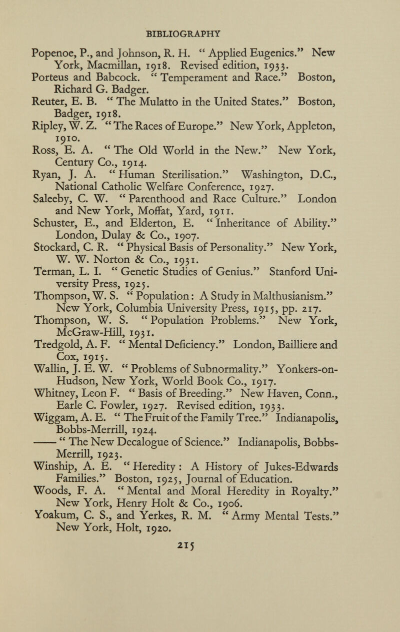 Popenoe, P., and Johnson, R. H.  Applied Eugenics. New York, Macmillan, 1918. Revised edition, 1933. Porteus and Babcock.  Temperament and Race. Boston, Richard G. Badger. Reuter, E. B.  The Mulatto in the United States. Boston, Badger, 1918. Ripley, W. Z. The Races of Europe. New York, Appleton, 1910. Ross, E. A.  The Old World in the New. New York, Century Co., 1914. Ryan, J. A.  Human Sterilisation. Washington, D.C., National Catholic Welfare Conference, 1927. Saleeby, C. W.  Parenthood and Race Culture. London and New York, Moffat, Yard, 1911. Schuster, E., and Elderton, E.  Inheritance of Ability. London, Dulay & Co., 1907. Stockard, C. R.  Physical Basis of Personality. New York, W. W. Norton & Co., 1931. Terman, L. I.  Genetic Studies of Genius. Stanford Uni versity Press, 1925. Thompson, W. S.  Population : A Study in Malthusianism. New York, Columbia University Press, 1915, pp. 217. Thompson, W. S.  Population Problems. New York, McGraw-Hill, 1931. Tredgold, A. F.  Mental Deficiency. London, Bailliere and Cox, 1915. Wallin, J. E. W.  Problems of Subnormality. Yonkers-on- Hudson, New York, World Book Co., 1917. Whitney, Leon F.  Basis of Breeding. New Haven, Conn., Earle C. Fowler, 1927. Revised edition, 1933. Wiggam, A. E.  The Fruit of the Family Tree. Indianapolis, Bobbs-Merrill, 1924.  The New Decalogue of Science. Indianapolis, Bobbs- Merrill, 1923. Winship, A. E.  Heredity : A History of Jukes-Edwards Families. Boston, 1925, Journal of Education. Woods, F. A.  Mental and Moral Heredity in Royalty. New York, Henry Holt & Co., 1906. Yoakum, C. S., and Yerkes, R. M. Army Mental Tests. New York, Holt, 1920.