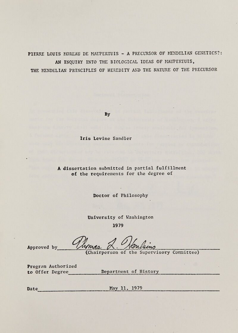 PIERRE LOUIS MOREAU DE MAUPERTUIS - A PRECURSOR OF МЕ1чТ>ЕЫАК GENETICS?; AN INQUIRY INTO THE BIOLOGICAL IDEAS OF MAUPERTUIS, THE MENDELIAN PRINCIPLES OF HEREDITY AND THE NATURE OF THE PRECURSOR By Iris Levine Sandler A dissertation submitted in partial fulfillment of the requirements for the degree of Doctor of Philosophy University of Washington 1979 Approved by^ (Chairperson of the Supervisory Conaittee) Program Authorized to Offer Degree Department of History  Date  May 11> 1979