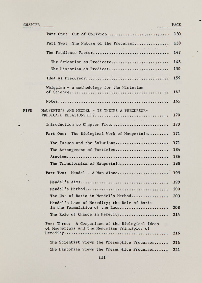 CHAPTER  PACE Part One: Out of Oblivion   130 Part Two: The Natui e of the Precursor   138 The Predicate Factor    147 The Scientist as Predicate  148 The Historian as Prédicat    150 Idea as Precursor   159 Whiggisra - a methodology for the Historian of Science.....  162 Notes  165 FIVE MAUPERTUIS AND >ENDEL - IS THEIRS A PRECURSOR- PREDICATE RELATIONSHIP? 170 Introduction to Chapter Five   170 Part One: The Biological Work of Maupertuis 171 The Issues and the Solutions  171 The Arrangement of Particles   184 Atavism 186 The Transforraisa of Maupertuis   188 Part Two: Mendel - A Man Alone 195 Mendel's Aims 199 Mendel's Method   200 The Use of Ratio in Mendel's Method 203 Mendel's Latis of Heredity; the Role of Rati • in the Formulation of the Laws.  208 The Role of Chance in Heredity   214 Part Three: A Conparison of the Biological Ideas of Maupertuis and the Mendclian Principles of Heredity  216 The Scientist views the Presumptive Precursor 216 The Historian views the Presumptive Precursor 221 Iii