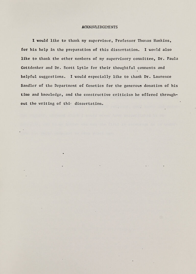 ACKNOlv^LEDGEMENTS I would like to thank my supervisor. Professor Thonias Hankins, for his help in the preparation of this dissertation. I would also like to thank the other members of my supervisory committee, Dr. Paula Gottdenker and Dr. Scott Lytle for their thoughtful comments and helpful suggestions. I would especially like to thank Dr. Laurence Sandler of the Department of Genetics for the generous donation of his time and knowledge, and the constructive criticism he offered through¬ out the writing of thi; dissertation.