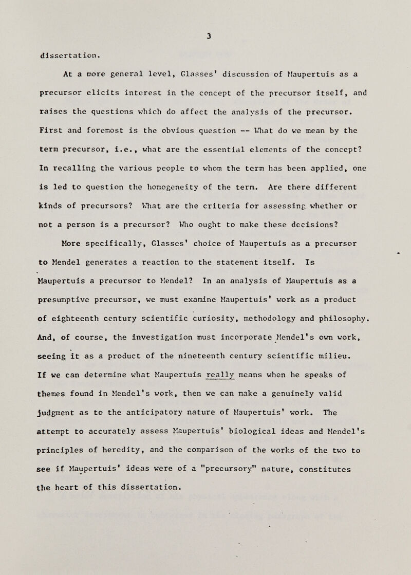 dissertation. At a ciore general level, Glasses* discussion of Maupertuis as a precursor elicits interest in the concept of the precursor Itself, and raises the questions which do affect the analysis of the precursor. First and foremost is the obvious question — \ihat do ve mean by the term precursor, i.e., what are the essential elements of the concept? In recalling the various people to whom the term has been applied, one is led to question the homogeneity of the term. Are there different kinds of precursors? №at are the criteria for assessing whether or not a person is a precursor? Who ought to make these decisions? More specifically, Glasses' choice of Maupertuis as a precursor to Mendel generates a reaction to the statement itself. Is Maupertuis a precursor to Mendel? In an analysis of Maupertuis as a presumptive precursor, we must examine Maupertuis' work as a product of eighteenth century scientific curiosity, methodology and philosophy. And, of course, the investigation must Incorporate Mendel's own work, seeing it as a product of the nineteenth century scientific milieu. If we can determine what Maupertuis really means when he speaks of themes found in Mendel's work, then we can make a genuinely valid judgment as to the anticipatory nature of Maupertuis' work. The attempt to accurately assess Maupertuis' biological ideas and Mendel's principles of heredity, and the comparison of the works of the two to see if Maupertuis' ideas were of a precursory nature, constitutes the heart of this dissertation.