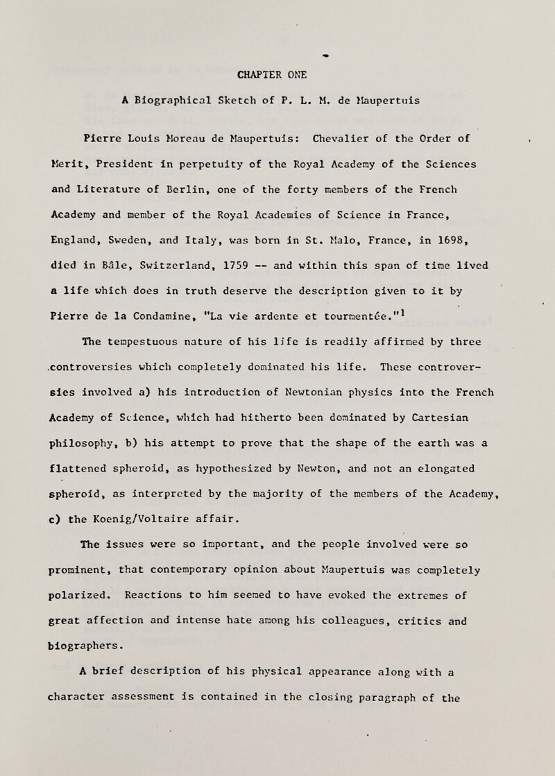 CHAPTER ONE A Biographical Sketch of P. L. M. de Maupertiiis Pierre Louis Moreau de Maupertuis: Chevalier of the Order of Herit, President in perpetuity of the Royal Academy of the Sciences and Literature of Berlin, one of the forty members of the French Academy and member of the Royal Academics of Science in France, England, Sweden, and Italy, was bom in St. Malo, France, in 1698, died in Bàie, Switzerland, 1759 — and within this span of time lived a life which does in truth deserve the description given to it by Pierre de la Condamine, La vie ardente et tourmentée. The tempestuous nature of his life is readily affirmed by three .controversies which completely dominated his life. These controver¬ sies involved a) his introduction of Newtonian physics into the French Academy of Science, which had hitherto been dominated by Cartesian philosophy, b) his attempt to prove that the shape of the earth was a flattened spheroid, as hypothesized by Newton, and not an elongated spheroid, as interpreted by the majority of the members of the Academy, c) the Koenig/Voltaire affair. The issues were so important, and the people involved vere so prominent, that contemporary opinion about Maupertuis was completely polarized. Reactions to him seemed to have evoked the extremes of great affection and intense hate among his colleagues, critics and biographers. A brief description of his physical appearance along with a character assessment is contained in the closing paragraph of the