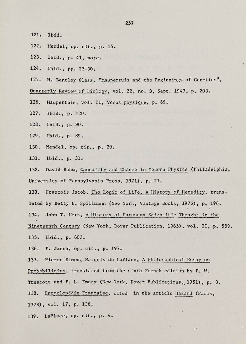 257 121. Ibid. 122. Mendel, op. cit., p. 15. 123. Ibid., p. Al, note. 124. Ibid., pp. 23-30. 125. H. Bentley Glass, Maupertuis and the Beginnings of Genetics, Quarterly Review of Biology, vol. 22, no. 3, Sept. 19A7, p. 203. 126. Maupertuis, vol. II, Vdnus physique, p. 89. 127. Ibid., p. 120. 128. Ibid., p. 90. 129. Ibid., p. 89. . 130. Mendel, op. cit., p. 29. 131. Ibid., p. 31. 132. David Böhm, Causality and Chance in Modern Physics (Philadelphia, University of Pennsylvania Press, 1971), p. 27. 133. Francois Jacob, The Lorìc of Life, A History of Heredity, trans¬ lated by Betty E. Spillnann (Nev York, Vintage Books, 1976), p. 196. 13A. John T. Merz, A History of European Scientific Thought in the Nineteenth Century (New York, Dover Publication, 1965), vol. II, p. 589. 135. Ibid., p. 602. 136. Г. Jacob, op. cit., p. 197. 137. Pierre Simon, Marquis de LaPlace, A Philosophical Essay on Probabilities, translated from the sixth French edition by F, W. Truscott and F. L. Emory (New York, Dover Publications,^1951), p. 3. 138. Encyclopedic Française, cited In the article Hazard (Paris, 1778), vol. 17, p. 126. 139. l.aPlace, op. cit., p. A.