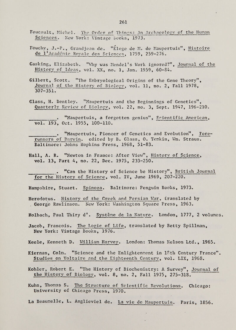 261 Foucault, î'ichcl. The Order of Thinrr?;; Лп Arch.icolocv of the Hunan Sciences. N'ew York: Vintage books, 1973. Fouchy, J.-P., Grandjean de. Eloge de M. de Maupertuis, Histoire de l*Acad<?nie Rovale des Sciences, 1759, 259-276. Gasking, Elizabeth. UTiy was >!endel's Kork ignored?. Journal of the History of Ideas, vol, XX, no. 1, Jan. 1959, 60-84. Gilbert, Scott. The Enbryological Origins of the Gene Theory, Journal of the History of Biolojry, vol. 11, no. 2, Fall 1978, 307-351. Glass, H. Bentley. Maupertuis and the Beginnings of Genetics, Quarterly Rcviev of Biology, vol. 22, no. 3, Sept. 1947, 196-210. . Maupertuis, a forgotten genius. Scientific American, vol. 193, Oct. 1955, 100-110. . Maupertuis, Pioneer of Genetics and Evolution, Fore¬ runners of Darvin. edited by B. Glass, 0. Ternkin, Vm. Straus. Baltimore: Johns Hopkins Press, 1968, 51-83. Hall, A. R. Newton in France: After View, Historv of Science, vol. 13, Part 4, no. 22, Dec. 1975, 233-250.  . Can the History of Science be History, British Journal for the History of Science, vol. IV, June 1969, 207-220. Hampshire, Stuart. Spinoza. Baltimore: Penguin Books, 1973. Herodotus. History of the Greek and Persian Var, translated by George Rawlinson. New York: Washington Square Press, 1963. Holbach, Paul Thiry d'. Systène de la Nature. London, 1777, 2 volumes. Jacob, Francois. The Logic of Life, translated by Betty Spillman, New York: Vintage Books, 1976. Keele, Kenneth D. William Harvey. London: Thomas Nelson Ltd., 1965. Kiernan, Coin. Science and the Enlightenment in ISth Century France. Studies on Voltaire and the Eighteenth Centurs', vol. LIX, 1968. Kohler, Robert E. The History of Biochemistry: A Survey, Journal of the History of Biology, vol. 8, no. 2, Fall 1975, 275-318. Kuhn, Thomas S. The Structure of Scientific Revolutions. Chicago: University of Chicago Press, 1970. La Beaunelle, L. Anglieviel de. La vie de Maupertuis. Paris, 1856.