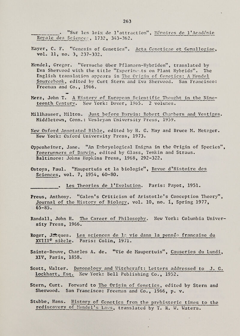 263  . Sur les loix de l'attraction, Mi?noircs do l'Acadórrdc Royale des Scicncer. 1732, 343-362. llayer, C. F. Genesis of Genetics. Acta Geneticae et Gemallogiae, vol. 11, no. 3, 237-332. ^fendei, Gregor. Versuche über Pflanzen-Hybriden, translated by Eva Shervood with the title Experiirit-T.ts on Plant Hybrids. The English translation appears in TIig Origin of Genetics: A Mendel Sourcebook, edited by Curt Stern and Eva Sherwood. San Francisco: Freeraan and Co., 1966. >îerz, John T. A History of European Scientific Thought in the Nine¬ teenth Century. New York: Dover, 1965. 2 volunes. Hillhauser, Milton. Just before Pantin: Robert CTiar.bers and Vestiges. Middletown, Conn.; Wesleyan University Press, 1959. New Oxford Annotated Bible, edited by H. G. May and Bruce M. Metzger. Kew York; Oxford University Press, 1973. Oppenheinier, Jane. An Ernbryological Enigma in the Origin of Species, Forerunners of Dnnjin, edited by Glass, Temkin and Straus. Baltimore; Johns Hopkins Press, 1968, 292-322. Ostoya, Paul. Maupertuis et la biologie. Revue d'Histoire des Sciences, vol. 7, 195A, 60-80. . Les Theories de l'Evolution. Paris: Payot, 1951. Preus, Anthony. Galen's Criticism of Aristotle's Conception Theory, Journal of the History of Biology, vol. 10, no. 1, Spring 1977, 65-85. Randall, John H. The Career of Philosophy. New York; Columbia Univer¬ sity Press, 1966. Roger, JÄques. Les sciences de Ir. vie dans la pensée française du XVIII^ siècle. Paris: Colin, 1971. Sainte-Beuve, Charles A. de. Vie de Maupertuis, Causeries du Lundi, XIV, Paris, 1858. Scott, Walter. Demonolocy and Witchcraft: Letters addressed to J. G. Lockhart, Esq. New York: Bell Publishing Co., 1952. Stern, Curt. Forward to The Origin of Genetics, edited by Stern and Sherwood. San Francisco: Freeman and Co., 1966, p. v. Stubbe, Hans. History of Genetics from the prehistoric times to the rediscovery of Mendel's Lavs, translated by T. R. W. Waters.