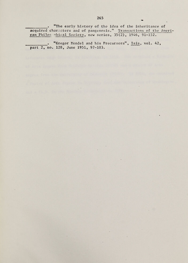 265 . The early history of the idea of the inheritance of acquired characters and of pangenesis. Transactions of the Ameri¬ can Philop phical Society, new series, 35(2), 19A6, 91-152. . Gregor Mendel and his Precursors, Isis, vol. A2, part 2, no. 128, June 1951, 97-103.