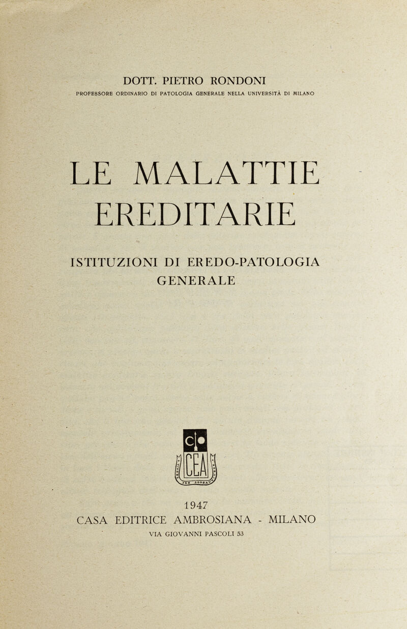 DOTT. PIETRO RONDONI PROFESSORE ORDINARIO DI PATOLOGIA GENERALE NELLA UNIVERSITÀ DI MILANO LE MALATTIE EREDITARIE ISTITUZIONI DI ER EDO-PATOLOGIA GENERALE c l* m yVzn Jy VP ER SOPRA.V 1947 CASA EDITRICE AMBROSIANA - MILANO via giovanni pascoli 53