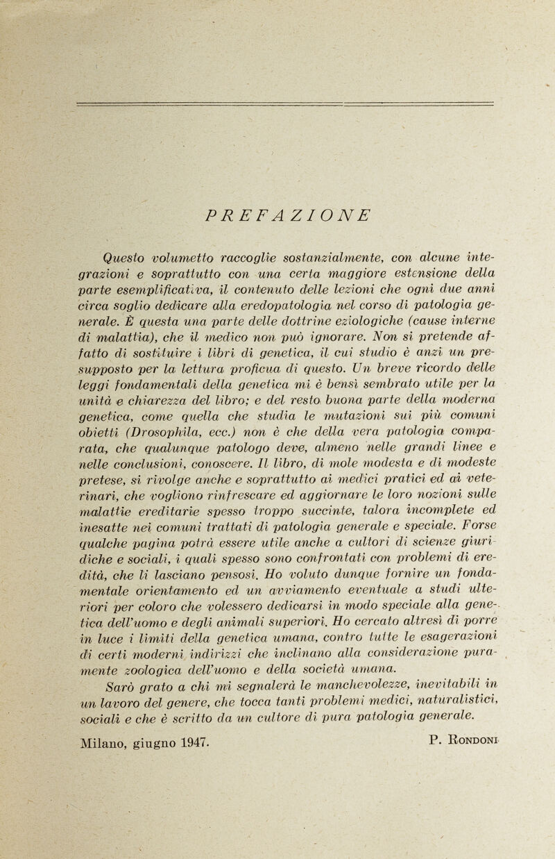 P RE F A ZI ON E Questo volumetto raccoglie sostanzialmente, con alcune inte grazioni e soprattutto con una certa maggiore estensione della parte esemplificativa, il contenuto delle lezioni che ogni due anni circa soglio dedicare alla er edopatolo già nel corso di patologia ge nerale. È questa una parte delle dottrine eziologiche (cause interne di malattia), che il medico non può ignorare. Non si pretende af fatto di sostituire i libri di genetica, il cui studio è anzi un pre supposto per la lettura proficua di questo. Un breve ricordo delle leggi fondamentali della genetica mi è bensì sembrato utile per la unità e chiarezza del libro; e del resto buona parte della moderna genetica, come quella che studia le mutazioni sui più comuni obietti (Drosophila, ecc.) non è che della vera patologia compa rata, che qualunque patologo deve, almeno nelle grandi linee e nelle conclusioni, conoscere. Il libro, di mole modesta e di modeste pretese, si rivolge anche e soprattutto ai medici pratici ed ai vete rinari, che vogliono rinfrescare ed aggiornare le loro nozioni sulle malattie ereditarie spesso troppo succinte, talora incomplete ed inesatte nei comuni trattati di patologia generale e speciale. Forse qualche pagina potrà essere utile anche a cultori di scienze giuri diche e sociali, i quali spesso sono confrontati con problemi di ere dità, che li lasciano pensosi. Ho voluto dunque fornire un fonda mentale orientamento ed un avviamento eventuale a studi ulte riori per coloro che volessero dedicarsi in modo speciale alla gene-. tica dell'uomo e degli animali superiori. Ho cercato altresì di porre in luce i limiti della genetica umana, contro tutte le esagerazioni di certi moderni indirizzi che inclinano alla considerazione pura mente zoologica dell'uomo e della società umana. Sarò grato a chi mi segnalerà le manchevolezze, inevitabili in un lavoro del genere, che tocca tanti problemi medici, naturalistici, sociali e che è scritto da un cultore di pura patologia generale. Milano, giugno 1947. P. Rondoni