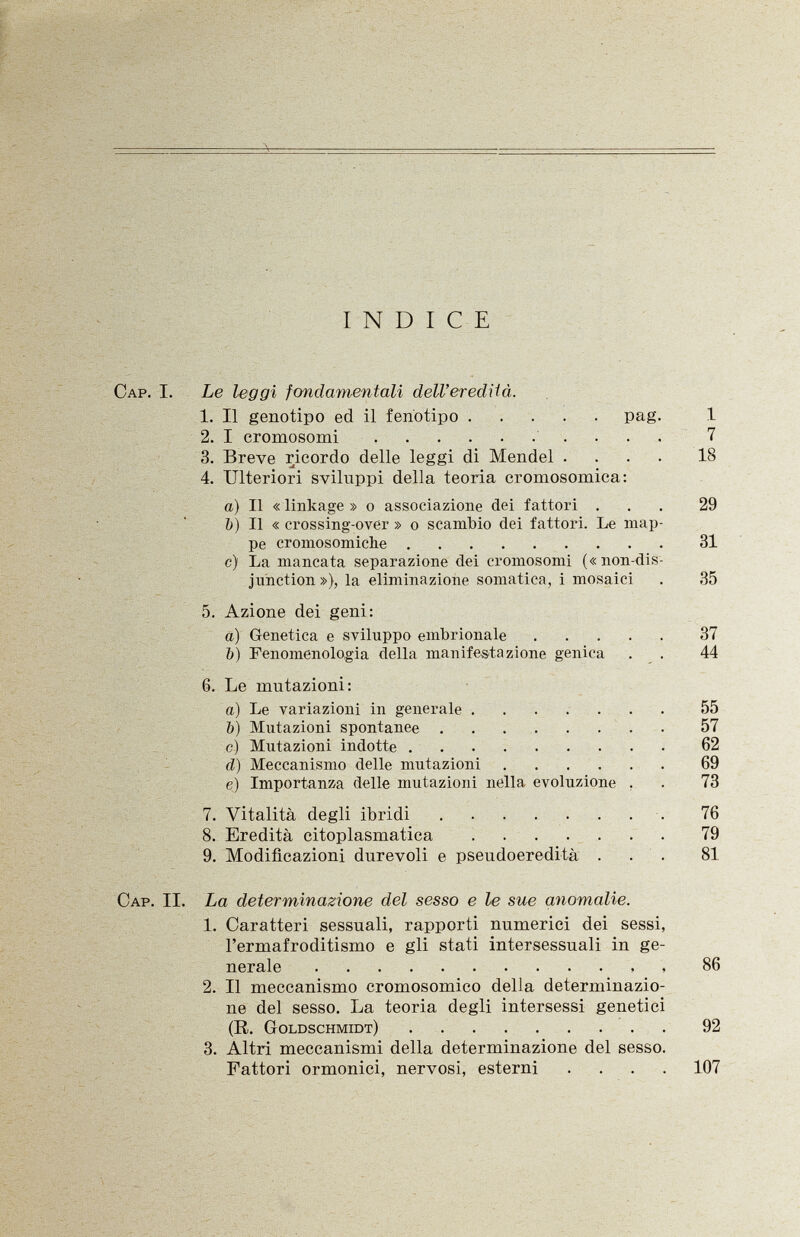 INDICE Cap . I. Le leggi fondamentali dell'eredità. 1. Il genotipo ed il fenotipo pag. 1 2. I cromosomi 7 3. Breve ricordo delle leggi di Mendel .... 18 4. Ulteriori sviluppi della teoria cromosomica: a) Il « linkage » o associazione dei fattori ... 29 b) Il « crossing-over » o scambio dei fattori. Le map pe cromosomiche 31 c) La mancata separazione dei cromosomi («nondis junction »), la eliminazione somatica, i mosaici . 35 5. Azione dei geni: a) Genetica e sviluppo embrionale 37 b) Fenomenologia della manifestazione genica . . 44 6. Le mutazioni: a) Le variazioni in generale 55 b) Mutazioni spontanee 57 c) Mutazioni indotte 62 ci) Meccanismo delle mutazioni 69 e) Importanza delle mutazioni nella evoluzione . . 73 7. Vitalità degli ibridi 76 8. Eredità citoplasmatica 79 9. Modificazioni durevoli e pseudoeredità ... 81 Cap . II. La determinazione del sesso e le sue anomalie. 1. Caratteri sessuali, rapporti numerici dei sessi, l'ermafroditismo e gli stati intersessuali in ge- (R. Goldschmidt) 92 2. Il meccanismo cromosomico della determinazio ne del sesso. La teoria degli intersessi genetici (R. Goldschmidt) 3. Altri meccanismi della determinazione del sesso. Fattori ormonici, nervosi, esterni . . . .