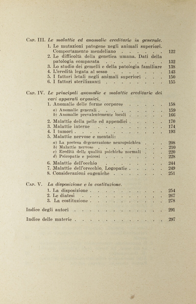 Cap . III. Le malattìe ed anomalie ereditarie in generale. 1. Le mutazioni patogene negli animali superiori. Comportamento mendeliano 122 2. Le difficoltà della genetica umana. Dati della patologia comparata 132 3. Lo studio dei gemelli e della patologia familiare 138 4. L'eredità legata al sesso 143 5. I fattori letali negli animali superiori . . . 150 6. I fattori sterilizzanti 155 Cap . IV. Le principali anomalie e malattie ereditarie dei vari apparati organici. 1. Anomalie delle forme corporee 158 а) Anomalie generali 159 б) Anomalie prevalentemente locali 166 2. Malattie della pelle ed appendici 170 3. Malattie interne 174 4. I tumori 193 5. Malattie nervose e mentali: a) La pretesa degenerazione neuropsichica . . . 208 b) Malattie nervose 210 c) Eredità delle qualità psichiche normali . . . 220 ci) Psicopatie e psicosi 228 6. Malattie dell'occhio 244 7. Malattie dell'orecchio. Logopatie 249 8. Considerazioni eugeniche 251 Cap. y. La disposizione e la costituzione. 1. La disposizione 254 2. Le diatesi 267 3. La costituzione 278 Indice degli autori 291 Indice delle materie 297
