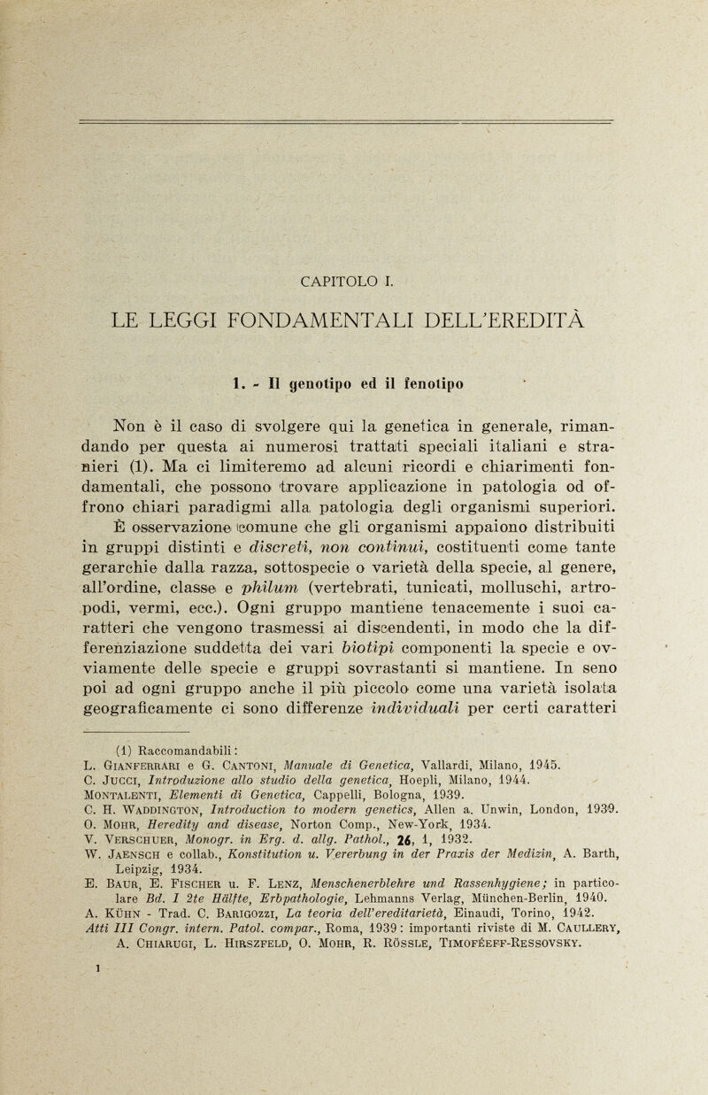 CAPITOLO I. LE LEGGI FONDAMENTALI DELL'EREDITÀ 1. - Il genotipo ed il fenotipo Non è il caso di svolgere qui la genetica in generale, riman dando per questa ai numerosi trattati speciali italiani e stra nieri (1). Ma ci limiteremo ad alcuni ricordi e chiarimenti fon damentali, che possono 'trovare applicazione in patologia od of frono chiari paradigmi alla, patologia degli organismi superiori. È osservazione comune che gli organismi appaiono distribuiti in gruppi distinti e discreti, non continui, costituenti come tante gerarchie dalla razza, sottospecie o varietà della specie, al genere, all'ordine, classe e philum (vertebrati, tunicati, molluschi, artro podi, vermi, ecc.). Ogni gruppo mantiene tenacemente i suoi ca ratteri che vengono trasmessi ai discendenti, in modo che la dif ferenziazione suddetta dei vari biotipi componenti la specie e ov viamente delle specie e gruppi sovrastanti si mantiene. In seno poi ad ogni gruppo anche il più piccolo come una varietà isolata geograficamente ci sono differenze individuali per certi caratteri (1) Raccomandabili: L. Gianferrari e G. Cantoni, Manuale di Genetica, Vallardi, Milano, 1945. C. Jucci, Introduzione allo studio della genetica , Hoepli, Milano, 1944. Montalenti, Elementi di Genetica, Cappelli, Bologna, 1939. C. H. Waddington, Introduction to modem genetics, Allen a. Unwin, London, 1939. 0. Mohr, Heredity and disease, Norton Comp., New-York, 1934. V. Verschuer, Monogr. in Erg. d. allg. Pathol., 26, 1, 1932. W. Jaensch e collab., Konstitution u. Vererbung in der Praxis der Medizin, A. Barth, Leipzig, 1934. E. Baur , E. Fischer u. F. Lenz, Menschenerblehre und Rassenhygiene ; in partico lare Bd. I 2te Hälfte, Erbpathologie, Lehmanns Verlag, München-Berlin, 1940. A. Kühn - Trad. C. Barigozzi, La teoria dell' ereditarietà, Einaudi, Torino, 1942. Atti III Congr. intern. Fatol, compar., Roma, 1939 : importanti riviste di M. Caullery, A. Chiarugi, L. Hirszfeld, 0. Mohr, R. Rössle, Timoféeff-Ressovsky. l