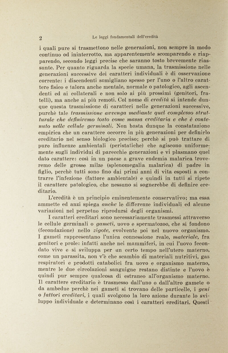 i quali pure si trasmettono nelile generazioni, non sempre in modo continuo od ininterrotto, ma apparentemente scomparendo e riap parendo, secondo leggi precise che saranno tosto brevemente rias sunte. Per quanto riguarda la specie umana, la trasmissione nelle generazioni successive dei caratteri individuali è di osservazione corrente: i discendenti somigliano spesso per l'uno o l'altro carat tere fisico e talora anche mentale, normale o patologico, agli ascen denti ed ai collaterali e non solo ai più prossimi (genitori, fra telli), ma anche ai più remoti. Col nome di eredità si intende dun que questa trasmissione di caratteri nelle generazioni successive, purché tale trasmissione avvenga mediante quel complesso strut turale ehe definiremo tosto come massa ereditaria e che è conte nuto nelle celhde germinali. Non basta dunque la constatazione empirica che un carattere occorre in più generazioni per definirlo ereditario nel senso biologico preciso; perchè si può trattare di pure influenze ambientali (peristatiche) che agiscono uniforme : mente sugli individui di parecchie generazioni e vi plasmano quel dato carattere: così in un paese a, grave endemia malarica trove remo delle grosse milze (splenomegalia malarica) di padre in figlio, perchè tutti sono fino dai primi anni di vita, esjiosti a con trarre l'infezione (fattore ambientale) e quindi in tutti si ripete il carattere patologico, che nessuno si sognerebbe di definire ere ditario. L'eredità è un principio eminentemente conservativo; ma essa ammette ed anzi spiega anche le differenze individuali ed alcune variazioni nel perpetuo riprodursi degìli organismi. I caratteri ereditari sono necessariamente trasmessi attraverso le cellule germinali o gameti, uovo e spermatozoo, che si fondono (fecondazione) nello zigote, evolvente poi nel nuovo organismo. I gameti rappresentano l'unica connessione reale, materiale, fra genitori e prole: infatti anche nei mammiferi, in cui l'uovo fecon dato vive e si sviluppa per un certo tempo nell'utero materno, come un parassita, non v'è che scambio di materiali nutritivi, gas respiratori e prodotti catabolici fra uovo e organismo materno, mentre le due circolazioni sanguigne restano distinte e l'uovo è quindi pur sempre qualcosa di estraneo all'organismo materno. II carattere ereditario è trasmesso dall'uno o dall'altro gamete o da ambedue perchè nei gameti si trovano delle particelle, i geni o fattori ereditari, i quali svolgono la loro azione durante lo svi luppo individuale e determinano così i caratteri ereditari. Questi