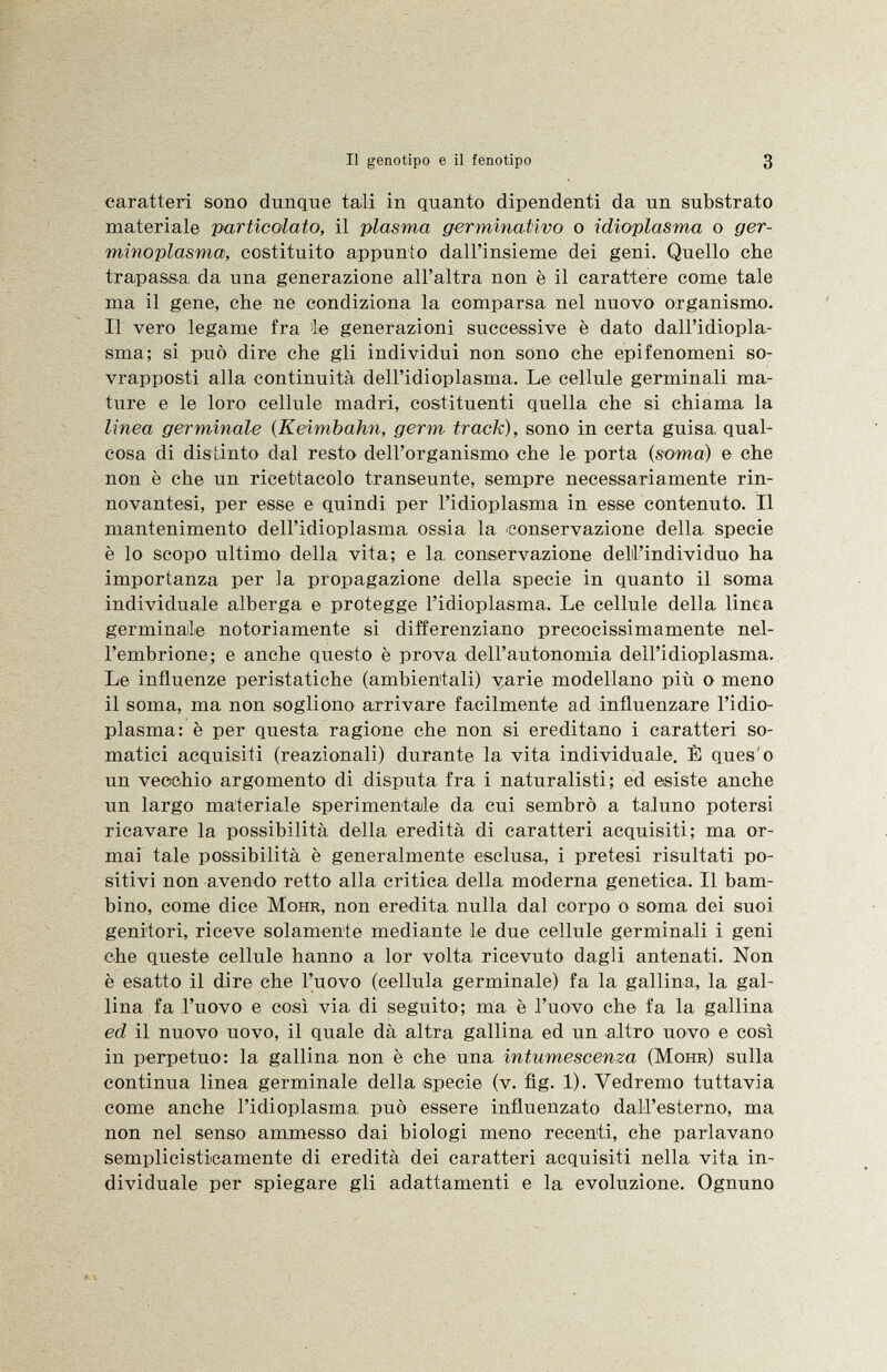 caratteri sono dunque tali in quanto dipendenti da un substrato materiale purticolato, il plasma germinativo o idioplasma o ger- minoplasma, costituito appunto dall'insieme dei geni. Quello che trapassa da una generazione all'altra non è il carattere come tale ma il gene, che ne condiziona la comparsa nel nuovo organismo. Il vero legame fra le generazioni successive è dato dall'idiopla- sma; si può dire che gli individui non sono che epifenomeni so vrapposti alla continuità dell'idioplasma. Le cellule germinali ma ture e le loro cellule madri, costituenti quella che si chiama la linea germinale (Keimbahn, germ track), sono in certa guisa qual cosa di distinto dal resto dell'organismo che le porta (soma) e che non è che un ricettacolo transeunte, sempre necessariamente rin- novantesi, per esse e quindi per l'idioplasma in esse contenuto. Il mantenimento dell'idioplasma ossia la conservazione della specie è lo scopo ultimo della vita; e la, conservazione dell'individuo ha importanza per la propagazione della specie in quanto il soma individuale alberga e protegge l'idioplasma. Le cellule della linea germinale notoriamente si differenziano precocissimamente nel l'embrione; e anche questo è prova dell'autonomia dell'idioplasma. Le influenze peristatiche (ambientali) varie modellano più o meno il soma, ma non sogliono arrivare facilmente ad influenzare l'idio plasma: è per questa ragione che non si ereditano i caratteri so matici acquisiti (reazionali) durante la vita individuale. È ques'o un vecchio argomento di disputa fra i naturalisti; ed esiste anche un largo materiale sperimentale da cui sembrò a taluno potersi ricavare la possibilità della eredità di caratteri acquisiti; ma or mai tale possibilità è generalmente esclusa, i pretesi risultati po sitivi non avendo retto alla critica della moderna genetica. Il bam bino, come dice Möhr , non eredita nulla dal corpo o soma dei suoi genitori, riceve solamente mediante le due cellule germinali i geni che queste cellule hanno a lor volta ricevuto dagli antenati. Non è esatto il dire che l'uovo (cellula germinale) fa la gallina, la gal lina fa l'uovo e così via di seguito; ma è l'uovo che fa la gallina ed il nuovo uovo, il quale dà altra gallina ed un altro uovo e così in perpetuo: la gallina non è che una intumescenza (Möhr ) sulla continua linea germinale della specie (v. flg. 1). Vedremo tuttavia come anche l'idioplasma, può essere influenzato dall'esterno, ma non nel senso ammesso dai biologi meno recenti, che parlavano semplicisticamente di eredità dei caratteri acquisiti nella vita in dividuale per spiegare gli adattamenti e la evoluzione. Ognuno