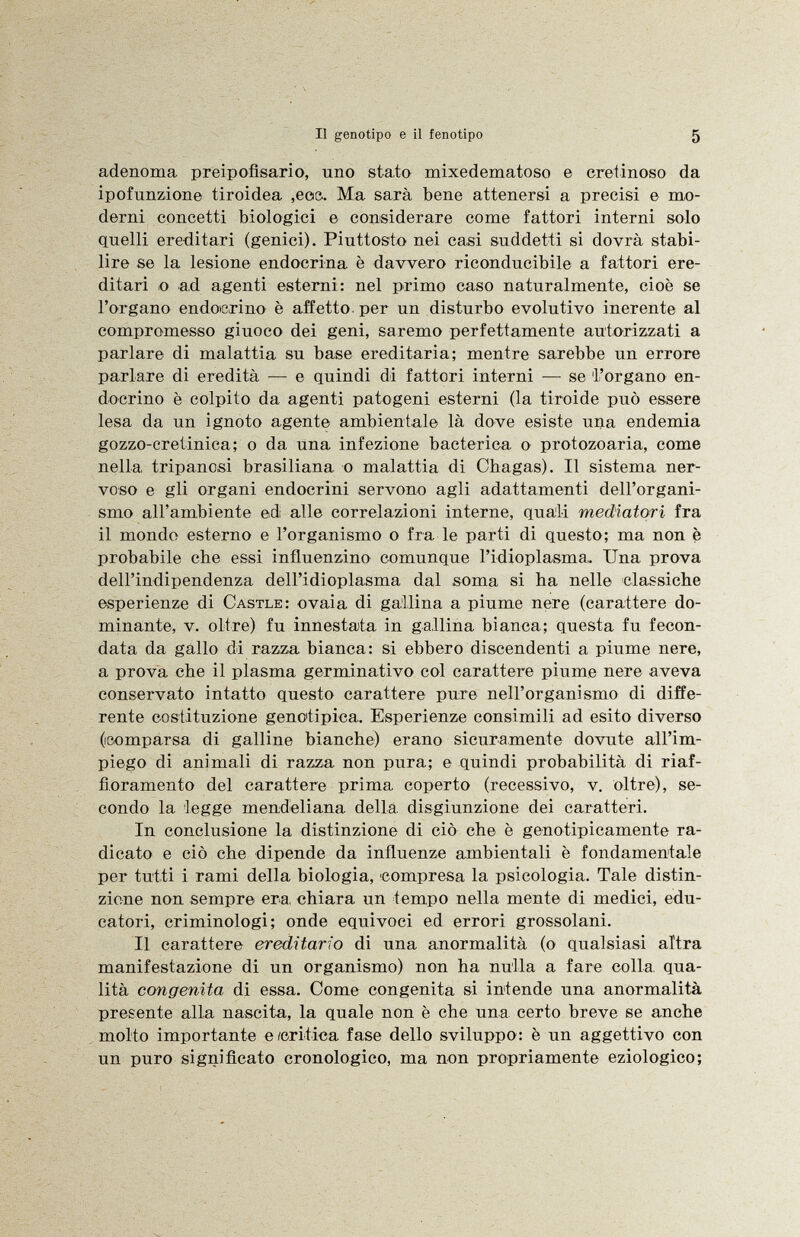 adenoma preipofisario, uno stato mixedematoso e cretinoso da ipofunzione tiroidea ,eos. Ma sarà bene attenersi a precisi e mo derni concetti biologici e considerare come fattori interni solo quelli ereditari (genici). Piuttosto nei casi suddetti si dovrà stabi lire se la lesione endocrina è davvero riconducibile a fattori ere ditari o ad agenti esterni: nel primo caso naturalmente, cioè se l'organo endocrino è affetto per un disturbo evolutivo inerente al compromesso giuoco dei geni, saremo perfettamente autorizzati a parlare di malattia su base ereditaria; mentre sarebbe un errore parlare di eredità — e quindi di fattori interni — se 'l'organo en docrino è colpito da agenti patogeni esterni (la tiroide può essere lesa da un ignoto agente ambientale là dove esiste una endemia gozzo-cretinica; o da una infezione bactérica o protozoaria, come nella, tripanosi brasiliana o malattia di Chagas). Il sistema ner voso e gli organi endocrini servono agli adattamenti dell'organi smo all'ambiente ed alle correlazioni interne, quali mediatori fra il mondo esterno e l'organismo o fra le parti di questo; ma non è probabile che essi influenzino comunque Pidioplasma. Una prova dell'indipendenza dell'idioplasma dal soma si ha nelle classiche esperienze di Castle : ovaia di gallina a piume nere (carattere do minante, v. oltre) fu innestata in gallina bianca; questa fu fecon data da gallo di razza bianca: si ebbero discendenti a piume nere, a prova che il plasma germinativo col carattere piume nere aveva conservato intatto questo carattere pure nell'organismo di diffe rente costituzione genotipica. Esperienze consimili ad esito diverso (comparsa di galline bianche) erano sicuramente dovute all'im piego di animali di razza non pura; e quindi probabilità di riaf fioramento del carattere prima coperto (recessivo, v. oltre), se condo la legge mendeliana della, disgiunzione dei caratteri. In conclusione la distinzione di ciò che è genotipicamente ra dicato e ciò che dipende da influenze ambientali è fondamentale per tutti i rami della biologia, compresa la psicologia. Tale distin zione non sempre era, chiara un tempo nella mente di medici, edu catori, criminologi; onde equivoci ed errori grossolani. Il carattere ereditario di una anormalità (o qualsiasi altra manifestazione di un organismo) non ha nulla a fare colla, qua lità congenita di essa. Come congenita si intende una anormalità presente alla nascita, la quale non è che una certo breve se anche molto importante e /critica fase dello sviluppo: è un aggettivo con un puro significato cronologico, ma non propriamente eziologico;