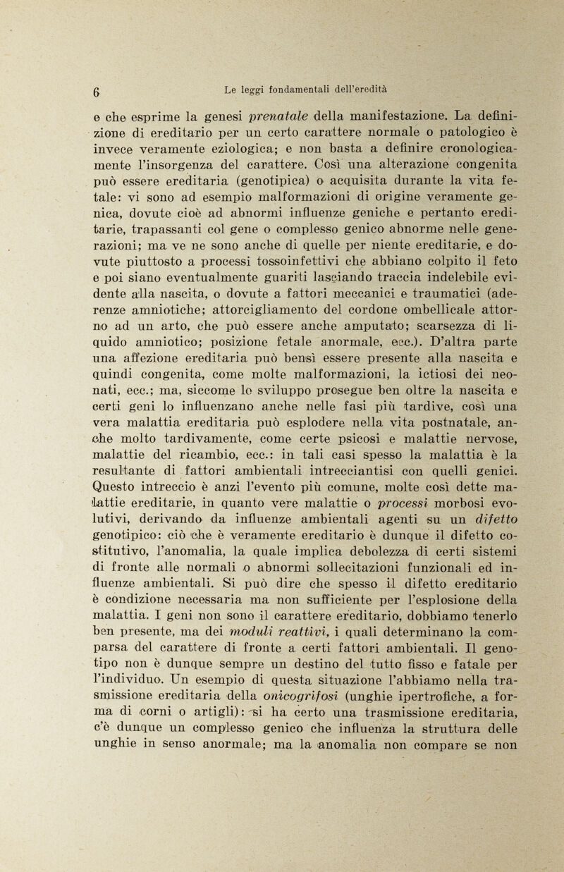 e che esprime la genesi prenatole della manifestazione. La defini zione di ereditario per nn certo carattere normale o patologico è invece veramente eziologica; e non basta a definire cronologica mente l'insorgenza del carattere. Così una alterazione congenita può essere ereditaria (genotipica) o acquisita durante la vita fe tale: vi sono ad esempio malformazioni di origine veramente ge nica, dovute cioè ad abnormi influenze geniche e pertanto eredi tarie, trapassanti col gene o complesso genico abnorme nelle gene razioni; ma ve ne sono anche di quelle per niente ereditarie, e do vute piuttosto a processi tossoinfettivi che abbiano colpito il feto e poi siano eventualmente guariti lasciando traccia indelebile evi dente alla nascita, o dovute a fattori meccanici e traumatici (ade renze amniotiche; attorcigliamento del cordone ombellicale attor no ad un arto, che può essere anche amputato; scarsezza di li quido amniotico; posizione fetale anormale, ecc.). D'altra parte una affezione ereditaria può bensì essere presente alla nascita e quindi congenita, come molte malformazioni, la ictiosi dei neo nati, ecc.; ma, siccome lo sviluppo prosegue ben oltre la nascita e certi geni lo influenzano anche nelle fasi più tardive, così una vera malattia ereditaria può esplodere nella vita postnatale, an che molto tardivamente, come certe psicosi e malattie nervose, malattie del ricambio, ecc.: in tali casi spesso la malattia è la resultante di fattori ambientali intrecciantisi con quelli genici. Questo intreccio è anzi l'evento più comune, molte così dette ma lattie ereditarie, in quanto vere malattie o processi morbosi evo lutivi, derivando da influenze ambientali agenti su un difetto genotipico: ciò che è veramente ereditario è dunque il difetto co stitutivo, l'anomalia, la quale implica debolezza di certi sistemi di fronte alle normali o abnormi sollecitazioni funzionali ed in fluenze ambientali. Si può dire che spesso il difetto ereditario è condizione necessaria ma non sufficiente per l'esplosione della malattia. I geni non sono il carattere ereditario, dobbiamo tenerlo ben presente, ma dei moduli reattivi, i quali determinano la com parsa del carattere di fronte a, certi fattori ambientali. Il geno tipo non è dunque sempre un destino del tutto fisso e fatale per l'individuo. Un esempio di questa situazione l'abbiamo nella tra smissione ereditaria della onicogrifosi (unghie ipertrofiche, a for ma di corni o artigli) : -si ha certo una trasmissione ereditaria, c'è dunque un complesso genico che influenza la struttura delle unghie in senso anormale; ma la anomalia non compare se non